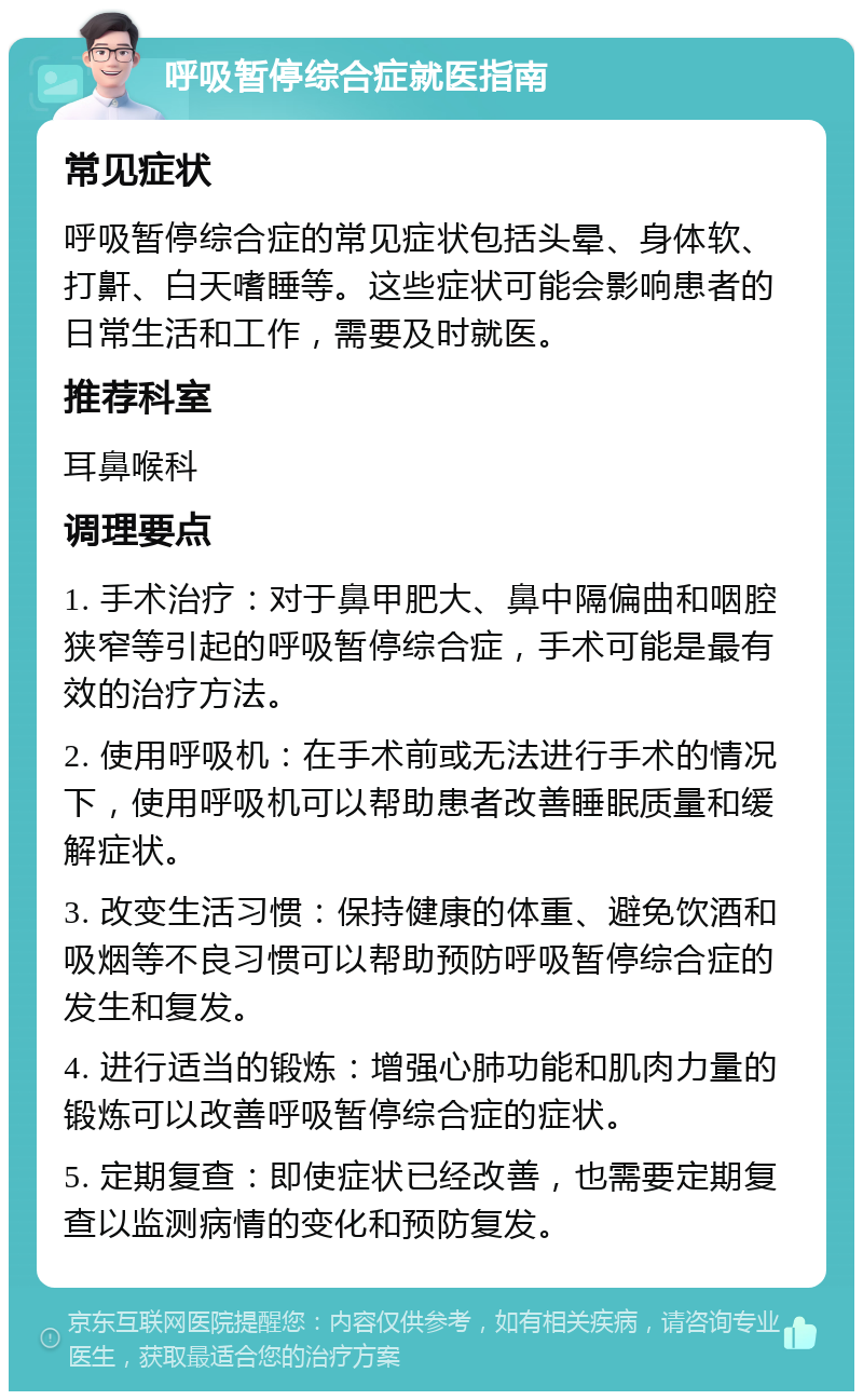 呼吸暂停综合症就医指南 常见症状 呼吸暂停综合症的常见症状包括头晕、身体软、打鼾、白天嗜睡等。这些症状可能会影响患者的日常生活和工作，需要及时就医。 推荐科室 耳鼻喉科 调理要点 1. 手术治疗：对于鼻甲肥大、鼻中隔偏曲和咽腔狭窄等引起的呼吸暂停综合症，手术可能是最有效的治疗方法。 2. 使用呼吸机：在手术前或无法进行手术的情况下，使用呼吸机可以帮助患者改善睡眠质量和缓解症状。 3. 改变生活习惯：保持健康的体重、避免饮酒和吸烟等不良习惯可以帮助预防呼吸暂停综合症的发生和复发。 4. 进行适当的锻炼：增强心肺功能和肌肉力量的锻炼可以改善呼吸暂停综合症的症状。 5. 定期复查：即使症状已经改善，也需要定期复查以监测病情的变化和预防复发。