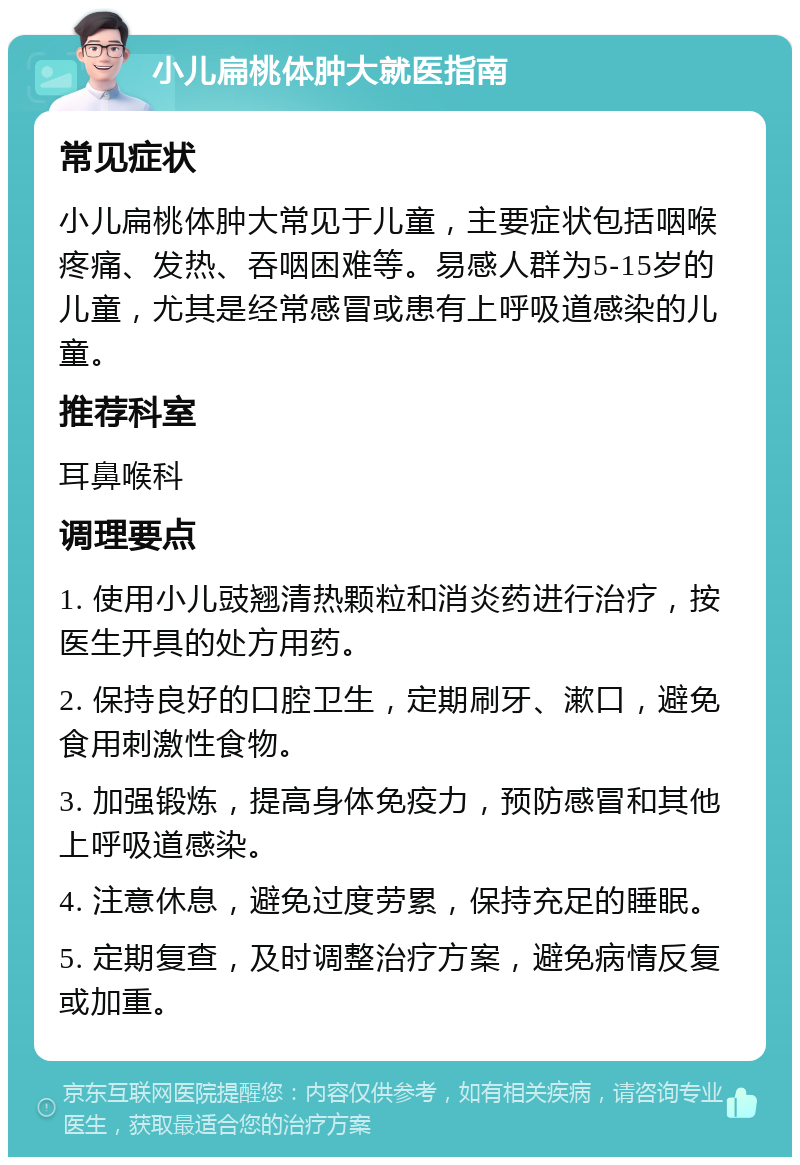 小儿扁桃体肿大就医指南 常见症状 小儿扁桃体肿大常见于儿童，主要症状包括咽喉疼痛、发热、吞咽困难等。易感人群为5-15岁的儿童，尤其是经常感冒或患有上呼吸道感染的儿童。 推荐科室 耳鼻喉科 调理要点 1. 使用小儿豉翘清热颗粒和消炎药进行治疗，按医生开具的处方用药。 2. 保持良好的口腔卫生，定期刷牙、漱口，避免食用刺激性食物。 3. 加强锻炼，提高身体免疫力，预防感冒和其他上呼吸道感染。 4. 注意休息，避免过度劳累，保持充足的睡眠。 5. 定期复查，及时调整治疗方案，避免病情反复或加重。