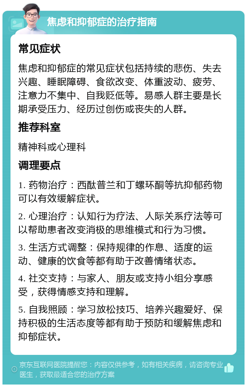 焦虑和抑郁症的治疗指南 常见症状 焦虑和抑郁症的常见症状包括持续的悲伤、失去兴趣、睡眠障碍、食欲改变、体重波动、疲劳、注意力不集中、自我贬低等。易感人群主要是长期承受压力、经历过创伤或丧失的人群。 推荐科室 精神科或心理科 调理要点 1. 药物治疗：西酞普兰和丁螺环酮等抗抑郁药物可以有效缓解症状。 2. 心理治疗：认知行为疗法、人际关系疗法等可以帮助患者改变消极的思维模式和行为习惯。 3. 生活方式调整：保持规律的作息、适度的运动、健康的饮食等都有助于改善情绪状态。 4. 社交支持：与家人、朋友或支持小组分享感受，获得情感支持和理解。 5. 自我照顾：学习放松技巧、培养兴趣爱好、保持积极的生活态度等都有助于预防和缓解焦虑和抑郁症状。