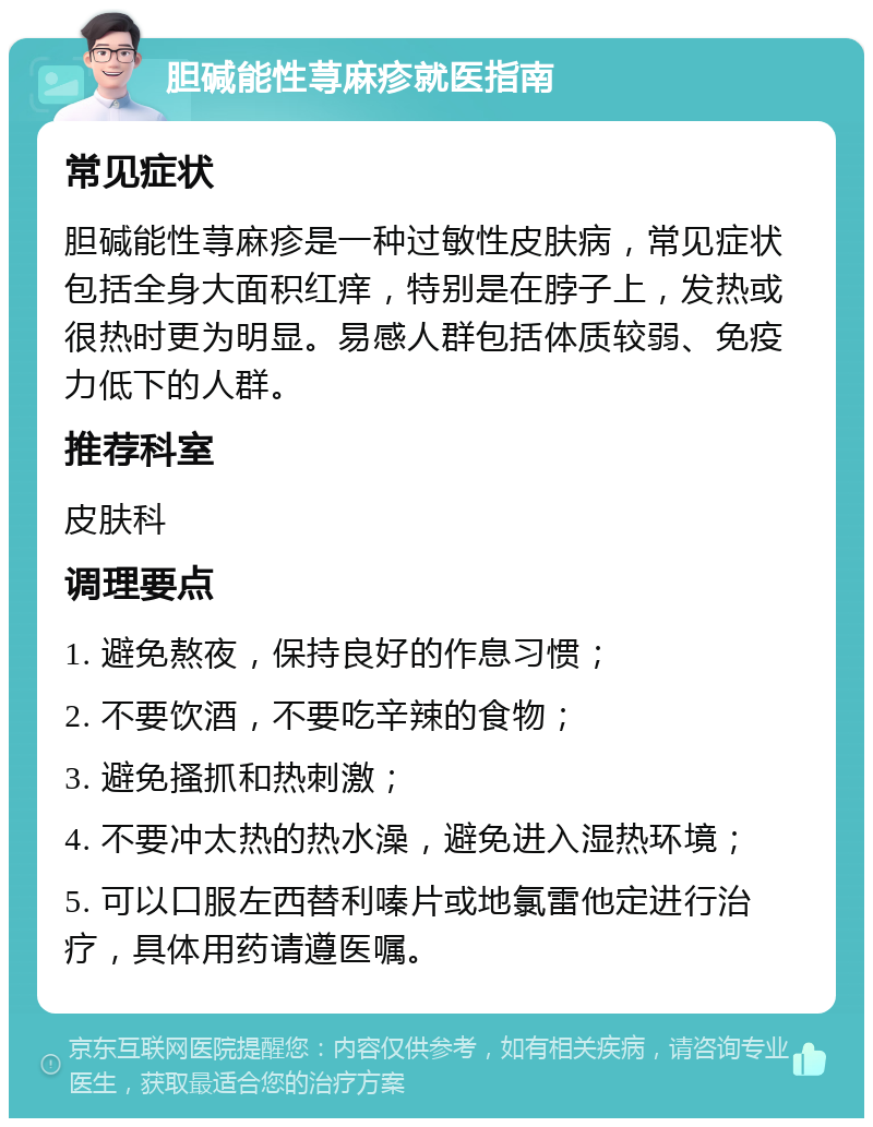 胆碱能性荨麻疹就医指南 常见症状 胆碱能性荨麻疹是一种过敏性皮肤病，常见症状包括全身大面积红痒，特别是在脖子上，发热或很热时更为明显。易感人群包括体质较弱、免疫力低下的人群。 推荐科室 皮肤科 调理要点 1. 避免熬夜，保持良好的作息习惯； 2. 不要饮酒，不要吃辛辣的食物； 3. 避免搔抓和热刺激； 4. 不要冲太热的热水澡，避免进入湿热环境； 5. 可以口服左西替利嗪片或地氯雷他定进行治疗，具体用药请遵医嘱。