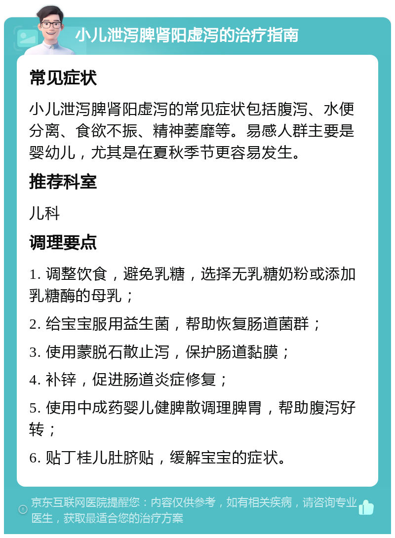 小儿泄泻脾肾阳虚泻的治疗指南 常见症状 小儿泄泻脾肾阳虚泻的常见症状包括腹泻、水便分离、食欲不振、精神萎靡等。易感人群主要是婴幼儿，尤其是在夏秋季节更容易发生。 推荐科室 儿科 调理要点 1. 调整饮食，避免乳糖，选择无乳糖奶粉或添加乳糖酶的母乳； 2. 给宝宝服用益生菌，帮助恢复肠道菌群； 3. 使用蒙脱石散止泻，保护肠道黏膜； 4. 补锌，促进肠道炎症修复； 5. 使用中成药婴儿健脾散调理脾胃，帮助腹泻好转； 6. 贴丁桂儿肚脐贴，缓解宝宝的症状。