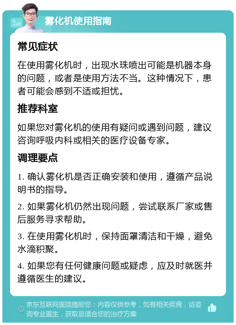 雾化机使用指南 常见症状 在使用雾化机时，出现水珠喷出可能是机器本身的问题，或者是使用方法不当。这种情况下，患者可能会感到不适或担忧。 推荐科室 如果您对雾化机的使用有疑问或遇到问题，建议咨询呼吸内科或相关的医疗设备专家。 调理要点 1. 确认雾化机是否正确安装和使用，遵循产品说明书的指导。 2. 如果雾化机仍然出现问题，尝试联系厂家或售后服务寻求帮助。 3. 在使用雾化机时，保持面罩清洁和干燥，避免水滴积聚。 4. 如果您有任何健康问题或疑虑，应及时就医并遵循医生的建议。