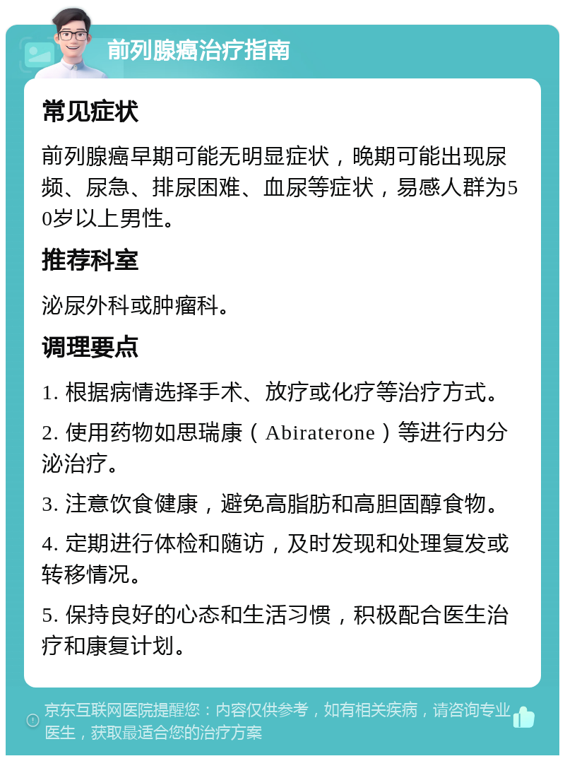 前列腺癌治疗指南 常见症状 前列腺癌早期可能无明显症状，晚期可能出现尿频、尿急、排尿困难、血尿等症状，易感人群为50岁以上男性。 推荐科室 泌尿外科或肿瘤科。 调理要点 1. 根据病情选择手术、放疗或化疗等治疗方式。 2. 使用药物如思瑞康（Abiraterone）等进行内分泌治疗。 3. 注意饮食健康，避免高脂肪和高胆固醇食物。 4. 定期进行体检和随访，及时发现和处理复发或转移情况。 5. 保持良好的心态和生活习惯，积极配合医生治疗和康复计划。