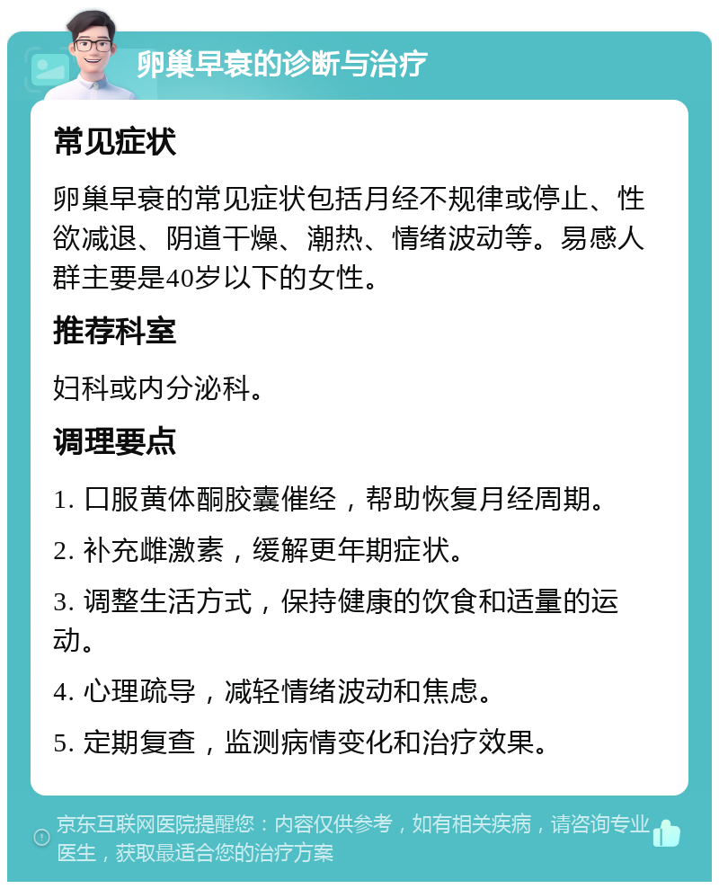 卵巢早衰的诊断与治疗 常见症状 卵巢早衰的常见症状包括月经不规律或停止、性欲减退、阴道干燥、潮热、情绪波动等。易感人群主要是40岁以下的女性。 推荐科室 妇科或内分泌科。 调理要点 1. 口服黄体酮胶囊催经，帮助恢复月经周期。 2. 补充雌激素，缓解更年期症状。 3. 调整生活方式，保持健康的饮食和适量的运动。 4. 心理疏导，减轻情绪波动和焦虑。 5. 定期复查，监测病情变化和治疗效果。