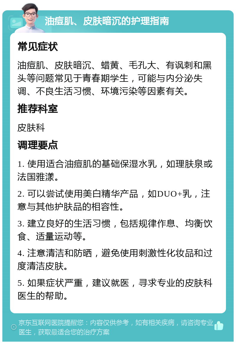 油痘肌、皮肤暗沉的护理指南 常见症状 油痘肌、皮肤暗沉、蜡黄、毛孔大、有讽刺和黑头等问题常见于青春期学生，可能与内分泌失调、不良生活习惯、环境污染等因素有关。 推荐科室 皮肤科 调理要点 1. 使用适合油痘肌的基础保湿水乳，如理肤泉或法国雅漾。 2. 可以尝试使用美白精华产品，如DUO+乳，注意与其他护肤品的相容性。 3. 建立良好的生活习惯，包括规律作息、均衡饮食、适量运动等。 4. 注意清洁和防晒，避免使用刺激性化妆品和过度清洁皮肤。 5. 如果症状严重，建议就医，寻求专业的皮肤科医生的帮助。