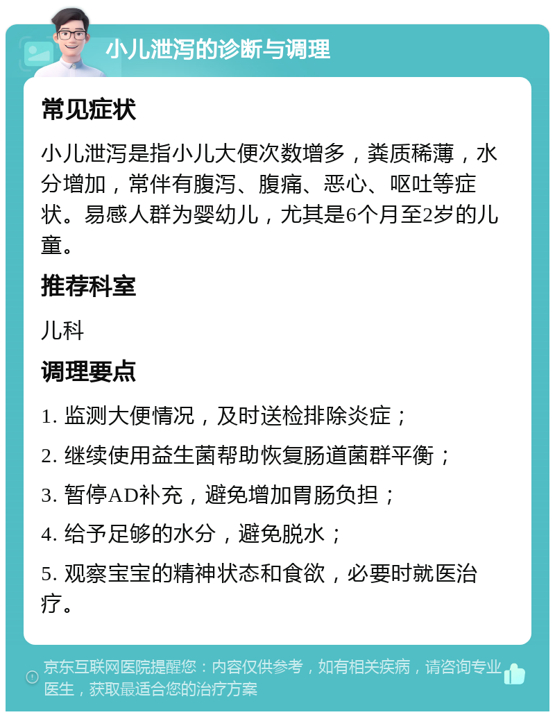 小儿泄泻的诊断与调理 常见症状 小儿泄泻是指小儿大便次数增多，粪质稀薄，水分增加，常伴有腹泻、腹痛、恶心、呕吐等症状。易感人群为婴幼儿，尤其是6个月至2岁的儿童。 推荐科室 儿科 调理要点 1. 监测大便情况，及时送检排除炎症； 2. 继续使用益生菌帮助恢复肠道菌群平衡； 3. 暂停AD补充，避免增加胃肠负担； 4. 给予足够的水分，避免脱水； 5. 观察宝宝的精神状态和食欲，必要时就医治疗。