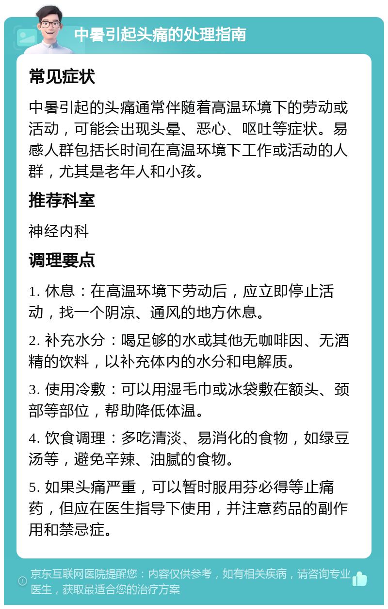 中暑引起头痛的处理指南 常见症状 中暑引起的头痛通常伴随着高温环境下的劳动或活动，可能会出现头晕、恶心、呕吐等症状。易感人群包括长时间在高温环境下工作或活动的人群，尤其是老年人和小孩。 推荐科室 神经内科 调理要点 1. 休息：在高温环境下劳动后，应立即停止活动，找一个阴凉、通风的地方休息。 2. 补充水分：喝足够的水或其他无咖啡因、无酒精的饮料，以补充体内的水分和电解质。 3. 使用冷敷：可以用湿毛巾或冰袋敷在额头、颈部等部位，帮助降低体温。 4. 饮食调理：多吃清淡、易消化的食物，如绿豆汤等，避免辛辣、油腻的食物。 5. 如果头痛严重，可以暂时服用芬必得等止痛药，但应在医生指导下使用，并注意药品的副作用和禁忌症。