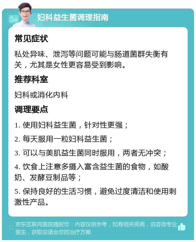 妇科益生菌调理指南 常见症状 私处异味、泄泻等问题可能与肠道菌群失衡有关，尤其是女性更容易受到影响。 推荐科室 妇科或消化内科 调理要点 1. 使用妇科益生菌，针对性更强； 2. 每天服用一粒妇科益生菌； 3. 可以与美肌益生菌同时服用，两者无冲突； 4. 饮食上注意多摄入富含益生菌的食物，如酸奶、发酵豆制品等； 5. 保持良好的生活习惯，避免过度清洁和使用刺激性产品。