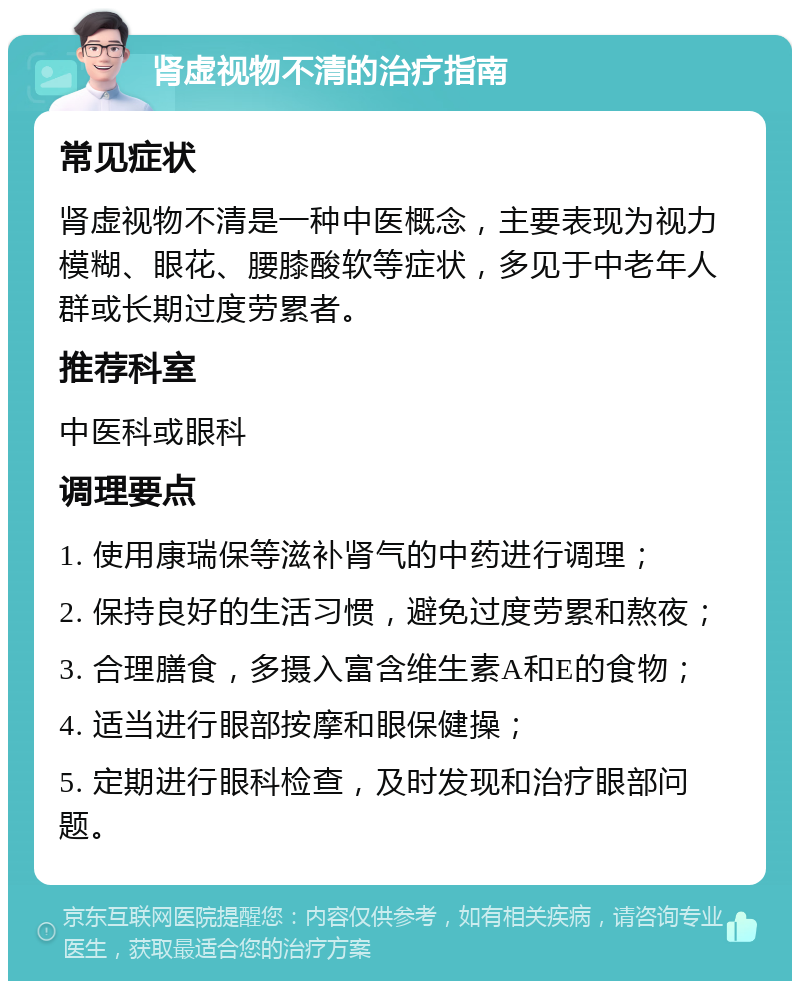 肾虚视物不清的治疗指南 常见症状 肾虚视物不清是一种中医概念，主要表现为视力模糊、眼花、腰膝酸软等症状，多见于中老年人群或长期过度劳累者。 推荐科室 中医科或眼科 调理要点 1. 使用康瑞保等滋补肾气的中药进行调理； 2. 保持良好的生活习惯，避免过度劳累和熬夜； 3. 合理膳食，多摄入富含维生素A和E的食物； 4. 适当进行眼部按摩和眼保健操； 5. 定期进行眼科检查，及时发现和治疗眼部问题。