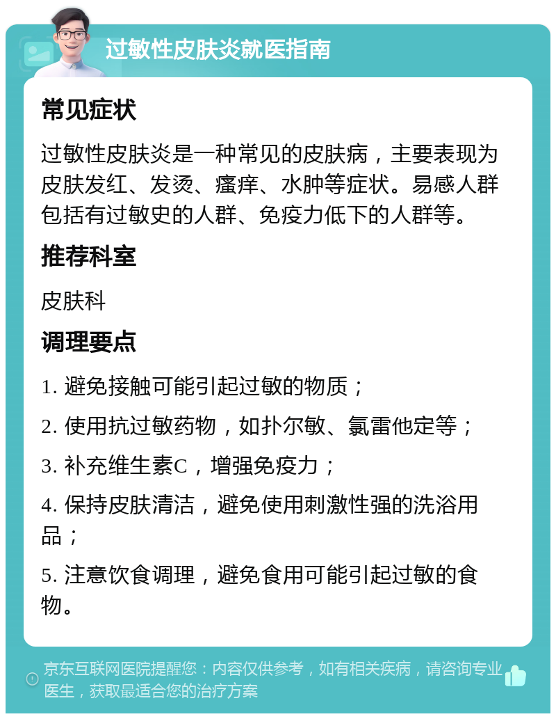 过敏性皮肤炎就医指南 常见症状 过敏性皮肤炎是一种常见的皮肤病，主要表现为皮肤发红、发烫、瘙痒、水肿等症状。易感人群包括有过敏史的人群、免疫力低下的人群等。 推荐科室 皮肤科 调理要点 1. 避免接触可能引起过敏的物质； 2. 使用抗过敏药物，如扑尔敏、氯雷他定等； 3. 补充维生素C，增强免疫力； 4. 保持皮肤清洁，避免使用刺激性强的洗浴用品； 5. 注意饮食调理，避免食用可能引起过敏的食物。