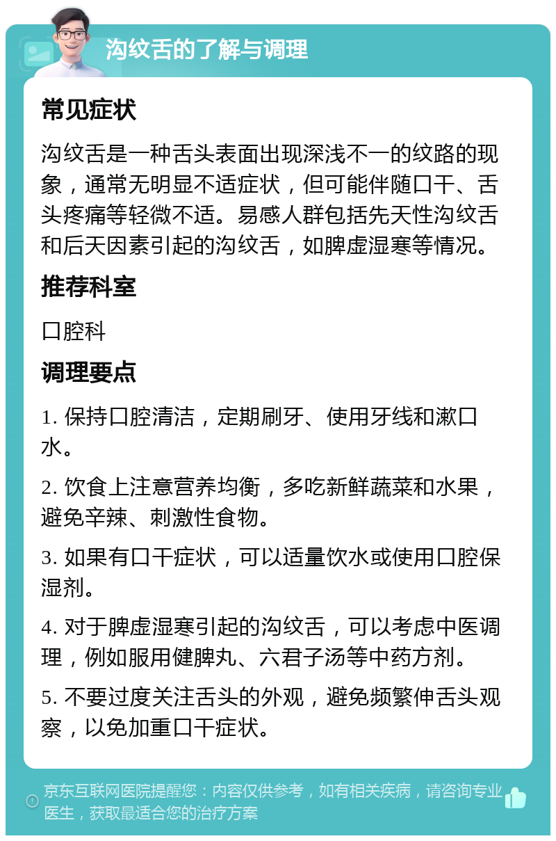 沟纹舌的了解与调理 常见症状 沟纹舌是一种舌头表面出现深浅不一的纹路的现象，通常无明显不适症状，但可能伴随口干、舌头疼痛等轻微不适。易感人群包括先天性沟纹舌和后天因素引起的沟纹舌，如脾虚湿寒等情况。 推荐科室 口腔科 调理要点 1. 保持口腔清洁，定期刷牙、使用牙线和漱口水。 2. 饮食上注意营养均衡，多吃新鲜蔬菜和水果，避免辛辣、刺激性食物。 3. 如果有口干症状，可以适量饮水或使用口腔保湿剂。 4. 对于脾虚湿寒引起的沟纹舌，可以考虑中医调理，例如服用健脾丸、六君子汤等中药方剂。 5. 不要过度关注舌头的外观，避免频繁伸舌头观察，以免加重口干症状。