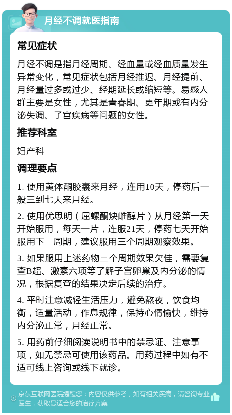 月经不调就医指南 常见症状 月经不调是指月经周期、经血量或经血质量发生异常变化，常见症状包括月经推迟、月经提前、月经量过多或过少、经期延长或缩短等。易感人群主要是女性，尤其是青春期、更年期或有内分泌失调、子宫疾病等问题的女性。 推荐科室 妇产科 调理要点 1. 使用黄体酮胶囊来月经，连用10天，停药后一般三到七天来月经。 2. 使用优思明（屈螺酮炔雌醇片）从月经第一天开始服用，每天一片，连服21天，停药七天开始服用下一周期，建议服用三个周期观察效果。 3. 如果服用上述药物三个周期效果欠佳，需要复查B超、激素六项等了解子宫卵巢及内分泌的情况，根据复查的结果决定后续的治疗。 4. 平时注意减轻生活压力，避免熬夜，饮食均衡，适量活动，作息规律，保持心情愉快，维持内分泌正常，月经正常。 5. 用药前仔细阅读说明书中的禁忌证、注意事项，如无禁忌可使用该药品。用药过程中如有不适可线上咨询或线下就诊。