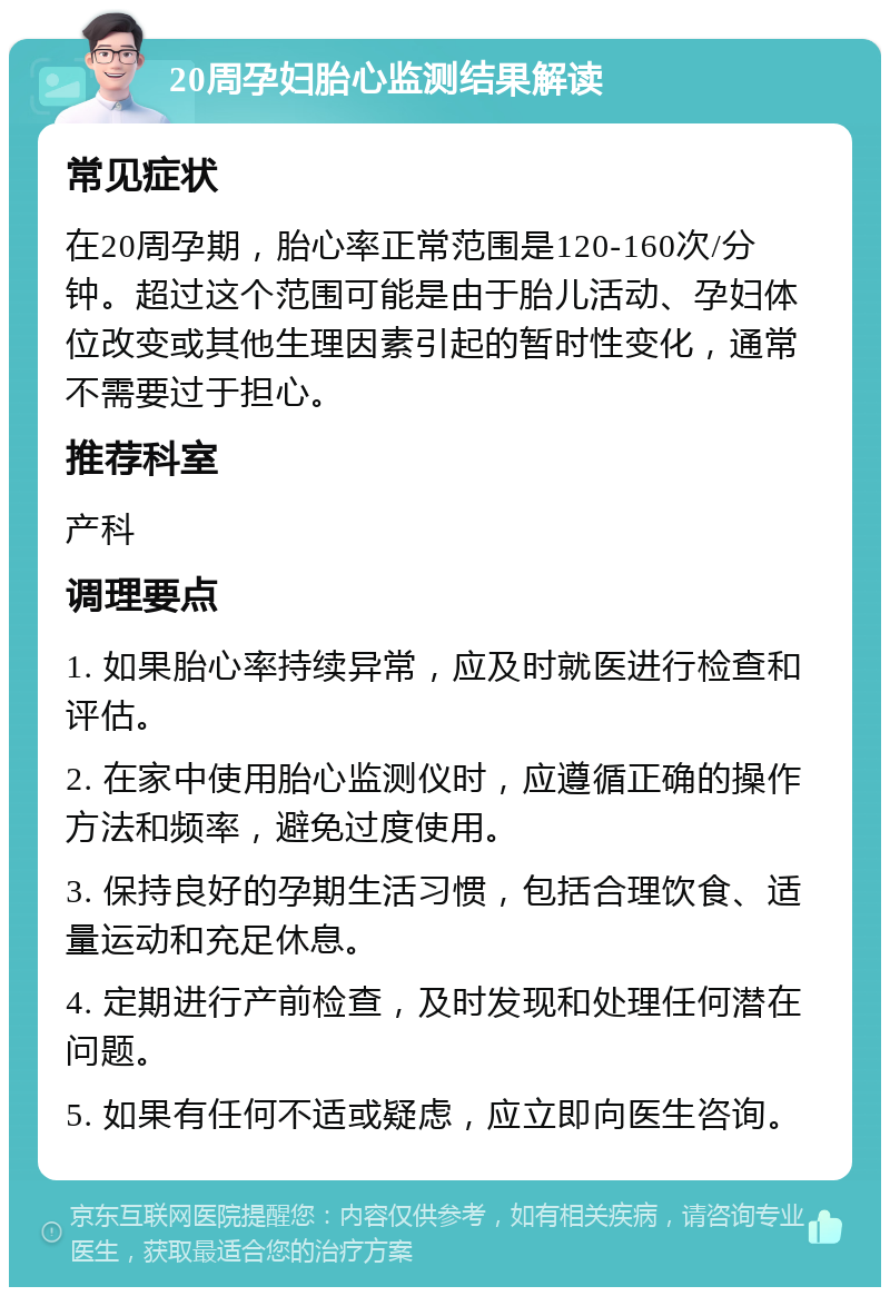 20周孕妇胎心监测结果解读 常见症状 在20周孕期，胎心率正常范围是120-160次/分钟。超过这个范围可能是由于胎儿活动、孕妇体位改变或其他生理因素引起的暂时性变化，通常不需要过于担心。 推荐科室 产科 调理要点 1. 如果胎心率持续异常，应及时就医进行检查和评估。 2. 在家中使用胎心监测仪时，应遵循正确的操作方法和频率，避免过度使用。 3. 保持良好的孕期生活习惯，包括合理饮食、适量运动和充足休息。 4. 定期进行产前检查，及时发现和处理任何潜在问题。 5. 如果有任何不适或疑虑，应立即向医生咨询。