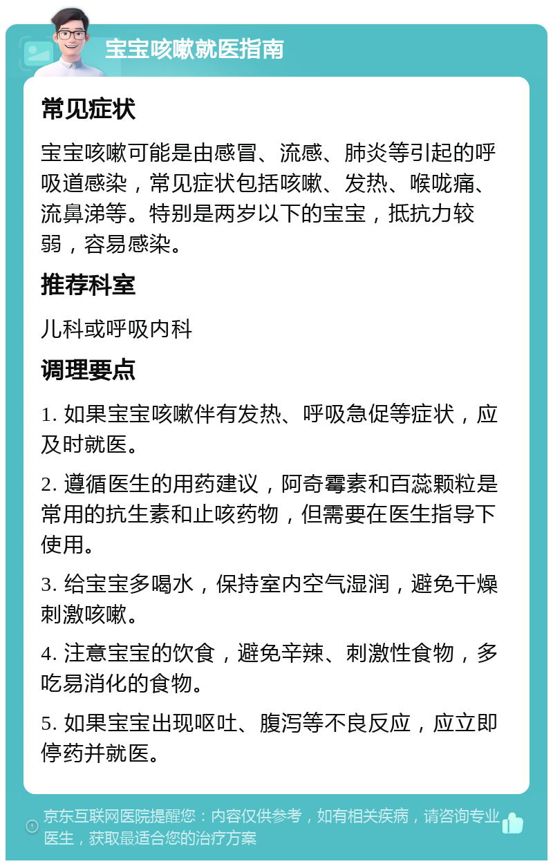 宝宝咳嗽就医指南 常见症状 宝宝咳嗽可能是由感冒、流感、肺炎等引起的呼吸道感染，常见症状包括咳嗽、发热、喉咙痛、流鼻涕等。特别是两岁以下的宝宝，抵抗力较弱，容易感染。 推荐科室 儿科或呼吸内科 调理要点 1. 如果宝宝咳嗽伴有发热、呼吸急促等症状，应及时就医。 2. 遵循医生的用药建议，阿奇霉素和百蕊颗粒是常用的抗生素和止咳药物，但需要在医生指导下使用。 3. 给宝宝多喝水，保持室内空气湿润，避免干燥刺激咳嗽。 4. 注意宝宝的饮食，避免辛辣、刺激性食物，多吃易消化的食物。 5. 如果宝宝出现呕吐、腹泻等不良反应，应立即停药并就医。