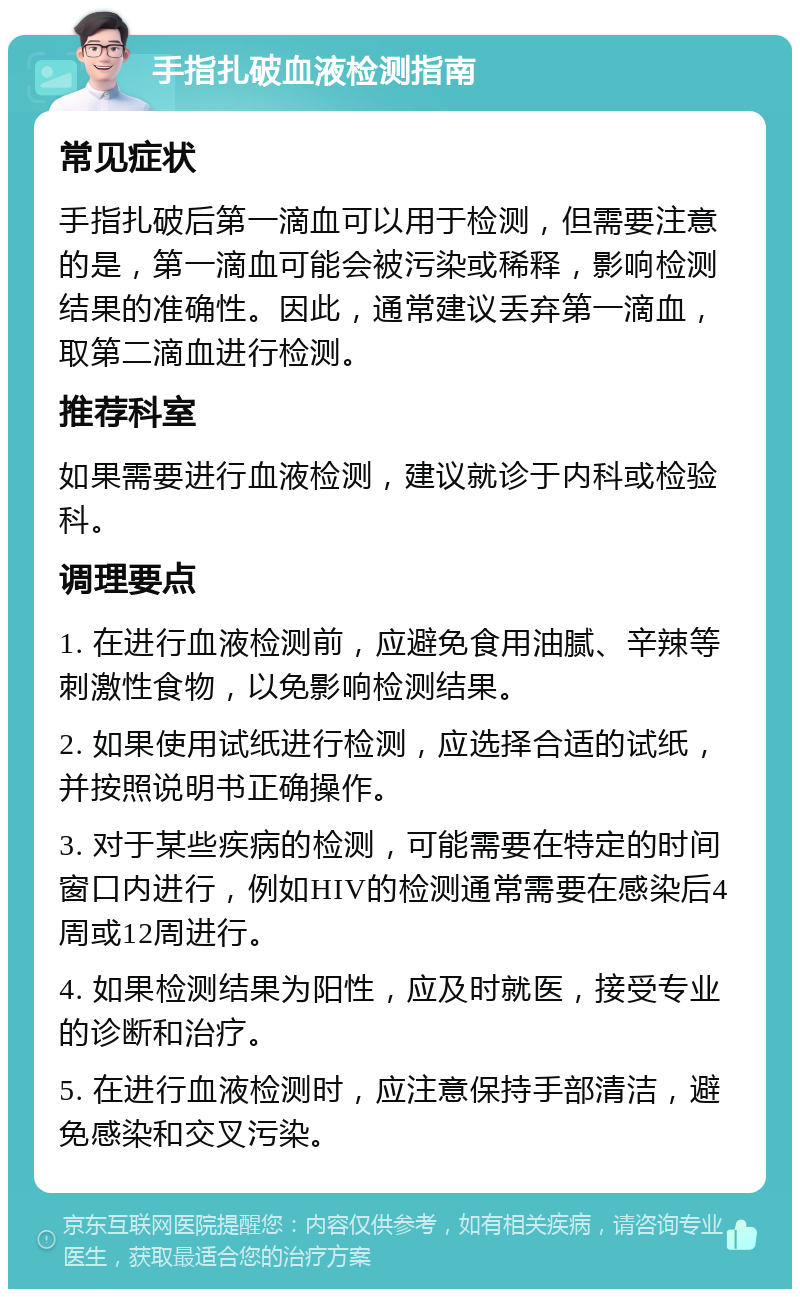 手指扎破血液检测指南 常见症状 手指扎破后第一滴血可以用于检测，但需要注意的是，第一滴血可能会被污染或稀释，影响检测结果的准确性。因此，通常建议丢弃第一滴血，取第二滴血进行检测。 推荐科室 如果需要进行血液检测，建议就诊于内科或检验科。 调理要点 1. 在进行血液检测前，应避免食用油腻、辛辣等刺激性食物，以免影响检测结果。 2. 如果使用试纸进行检测，应选择合适的试纸，并按照说明书正确操作。 3. 对于某些疾病的检测，可能需要在特定的时间窗口内进行，例如HIV的检测通常需要在感染后4周或12周进行。 4. 如果检测结果为阳性，应及时就医，接受专业的诊断和治疗。 5. 在进行血液检测时，应注意保持手部清洁，避免感染和交叉污染。