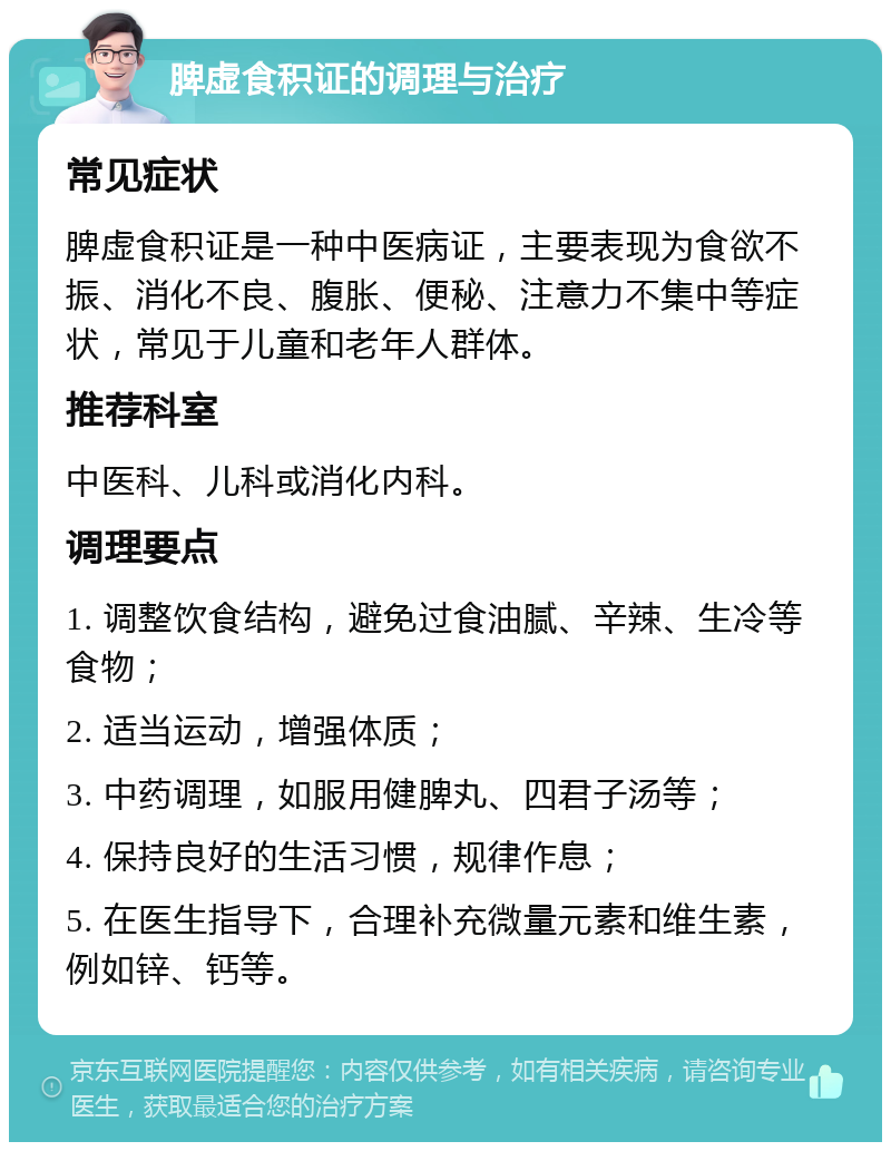 脾虚食积证的调理与治疗 常见症状 脾虚食积证是一种中医病证，主要表现为食欲不振、消化不良、腹胀、便秘、注意力不集中等症状，常见于儿童和老年人群体。 推荐科室 中医科、儿科或消化内科。 调理要点 1. 调整饮食结构，避免过食油腻、辛辣、生冷等食物； 2. 适当运动，增强体质； 3. 中药调理，如服用健脾丸、四君子汤等； 4. 保持良好的生活习惯，规律作息； 5. 在医生指导下，合理补充微量元素和维生素，例如锌、钙等。