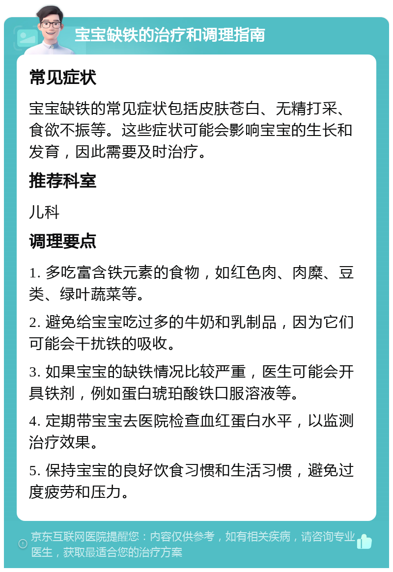 宝宝缺铁的治疗和调理指南 常见症状 宝宝缺铁的常见症状包括皮肤苍白、无精打采、食欲不振等。这些症状可能会影响宝宝的生长和发育，因此需要及时治疗。 推荐科室 儿科 调理要点 1. 多吃富含铁元素的食物，如红色肉、肉糜、豆类、绿叶蔬菜等。 2. 避免给宝宝吃过多的牛奶和乳制品，因为它们可能会干扰铁的吸收。 3. 如果宝宝的缺铁情况比较严重，医生可能会开具铁剂，例如蛋白琥珀酸铁口服溶液等。 4. 定期带宝宝去医院检查血红蛋白水平，以监测治疗效果。 5. 保持宝宝的良好饮食习惯和生活习惯，避免过度疲劳和压力。