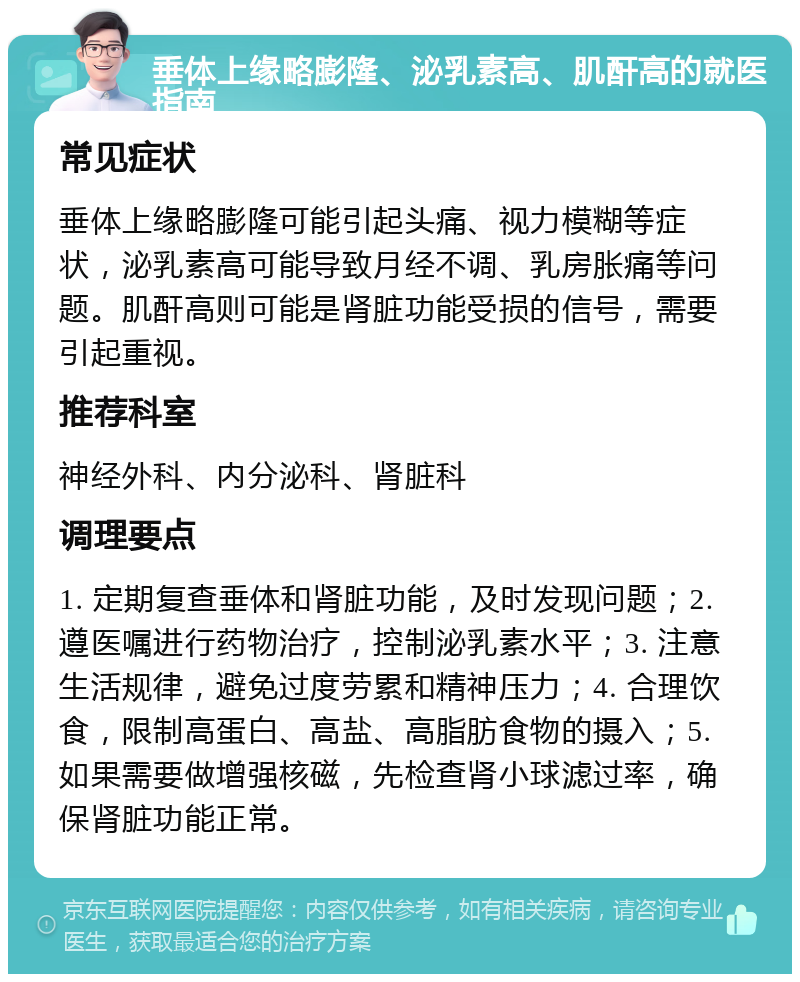 垂体上缘略膨隆、泌乳素高、肌酐高的就医指南 常见症状 垂体上缘略膨隆可能引起头痛、视力模糊等症状，泌乳素高可能导致月经不调、乳房胀痛等问题。肌酐高则可能是肾脏功能受损的信号，需要引起重视。 推荐科室 神经外科、内分泌科、肾脏科 调理要点 1. 定期复查垂体和肾脏功能，及时发现问题；2. 遵医嘱进行药物治疗，控制泌乳素水平；3. 注意生活规律，避免过度劳累和精神压力；4. 合理饮食，限制高蛋白、高盐、高脂肪食物的摄入；5. 如果需要做增强核磁，先检查肾小球滤过率，确保肾脏功能正常。