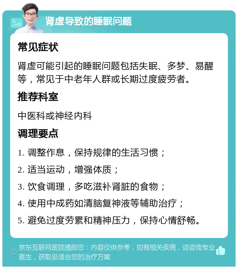 肾虚导致的睡眠问题 常见症状 肾虚可能引起的睡眠问题包括失眠、多梦、易醒等，常见于中老年人群或长期过度疲劳者。 推荐科室 中医科或神经内科 调理要点 1. 调整作息，保持规律的生活习惯； 2. 适当运动，增强体质； 3. 饮食调理，多吃滋补肾脏的食物； 4. 使用中成药如清脑复神液等辅助治疗； 5. 避免过度劳累和精神压力，保持心情舒畅。