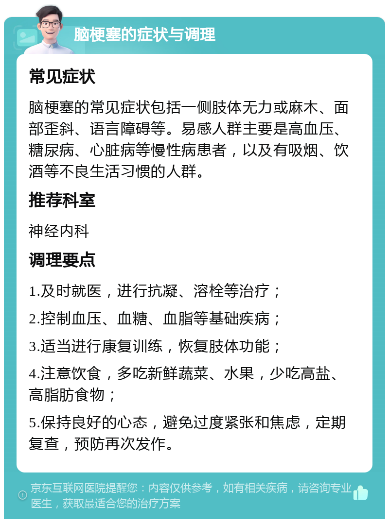 脑梗塞的症状与调理 常见症状 脑梗塞的常见症状包括一侧肢体无力或麻木、面部歪斜、语言障碍等。易感人群主要是高血压、糖尿病、心脏病等慢性病患者，以及有吸烟、饮酒等不良生活习惯的人群。 推荐科室 神经内科 调理要点 1.及时就医，进行抗凝、溶栓等治疗； 2.控制血压、血糖、血脂等基础疾病； 3.适当进行康复训练，恢复肢体功能； 4.注意饮食，多吃新鲜蔬菜、水果，少吃高盐、高脂肪食物； 5.保持良好的心态，避免过度紧张和焦虑，定期复查，预防再次发作。