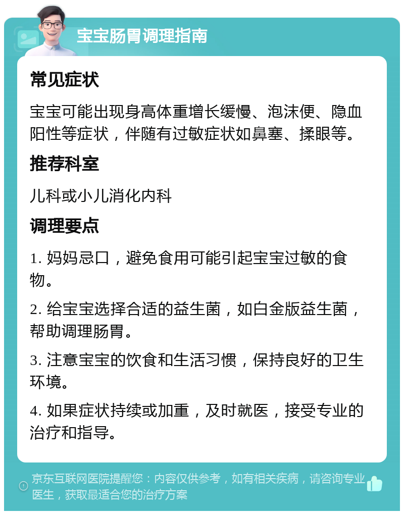 宝宝肠胃调理指南 常见症状 宝宝可能出现身高体重增长缓慢、泡沫便、隐血阳性等症状，伴随有过敏症状如鼻塞、揉眼等。 推荐科室 儿科或小儿消化内科 调理要点 1. 妈妈忌口，避免食用可能引起宝宝过敏的食物。 2. 给宝宝选择合适的益生菌，如白金版益生菌，帮助调理肠胃。 3. 注意宝宝的饮食和生活习惯，保持良好的卫生环境。 4. 如果症状持续或加重，及时就医，接受专业的治疗和指导。