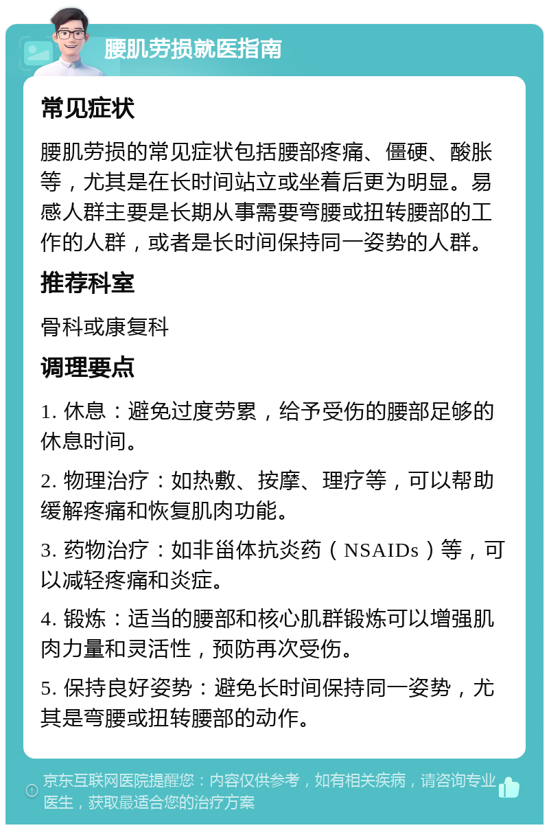 腰肌劳损就医指南 常见症状 腰肌劳损的常见症状包括腰部疼痛、僵硬、酸胀等，尤其是在长时间站立或坐着后更为明显。易感人群主要是长期从事需要弯腰或扭转腰部的工作的人群，或者是长时间保持同一姿势的人群。 推荐科室 骨科或康复科 调理要点 1. 休息：避免过度劳累，给予受伤的腰部足够的休息时间。 2. 物理治疗：如热敷、按摩、理疗等，可以帮助缓解疼痛和恢复肌肉功能。 3. 药物治疗：如非甾体抗炎药（NSAIDs）等，可以减轻疼痛和炎症。 4. 锻炼：适当的腰部和核心肌群锻炼可以增强肌肉力量和灵活性，预防再次受伤。 5. 保持良好姿势：避免长时间保持同一姿势，尤其是弯腰或扭转腰部的动作。