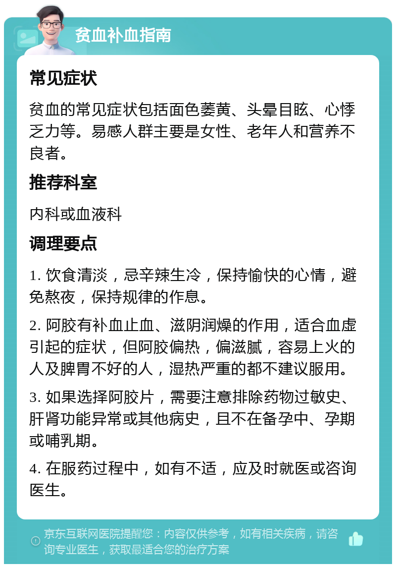 贫血补血指南 常见症状 贫血的常见症状包括面色萎黄、头晕目眩、心悸乏力等。易感人群主要是女性、老年人和营养不良者。 推荐科室 内科或血液科 调理要点 1. 饮食清淡，忌辛辣生冷，保持愉快的心情，避免熬夜，保持规律的作息。 2. 阿胶有补血止血、滋阴润燥的作用，适合血虚引起的症状，但阿胶偏热，偏滋腻，容易上火的人及脾胃不好的人，湿热严重的都不建议服用。 3. 如果选择阿胶片，需要注意排除药物过敏史、肝肾功能异常或其他病史，且不在备孕中、孕期或哺乳期。 4. 在服药过程中，如有不适，应及时就医或咨询医生。