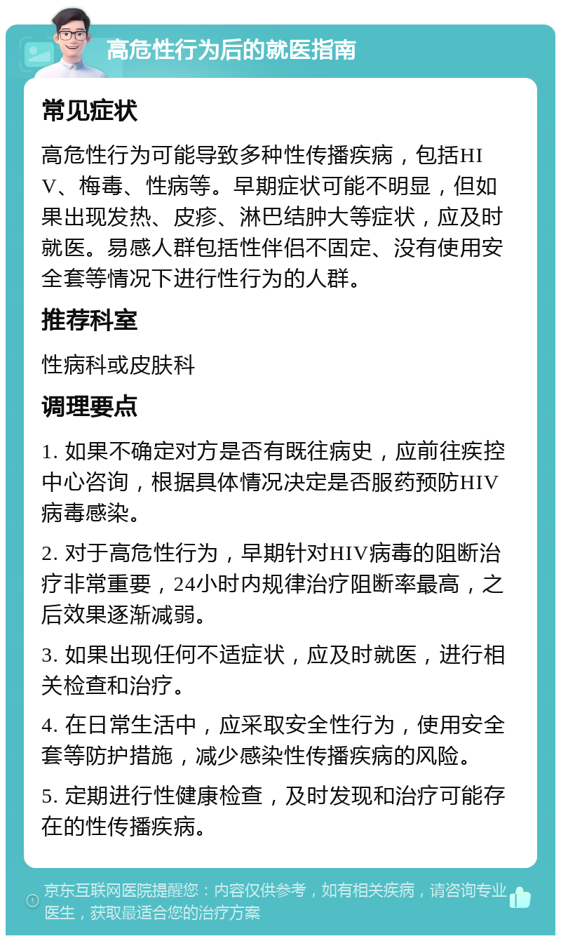 高危性行为后的就医指南 常见症状 高危性行为可能导致多种性传播疾病，包括HIV、梅毒、性病等。早期症状可能不明显，但如果出现发热、皮疹、淋巴结肿大等症状，应及时就医。易感人群包括性伴侣不固定、没有使用安全套等情况下进行性行为的人群。 推荐科室 性病科或皮肤科 调理要点 1. 如果不确定对方是否有既往病史，应前往疾控中心咨询，根据具体情况决定是否服药预防HIV病毒感染。 2. 对于高危性行为，早期针对HIV病毒的阻断治疗非常重要，24小时内规律治疗阻断率最高，之后效果逐渐减弱。 3. 如果出现任何不适症状，应及时就医，进行相关检查和治疗。 4. 在日常生活中，应采取安全性行为，使用安全套等防护措施，减少感染性传播疾病的风险。 5. 定期进行性健康检查，及时发现和治疗可能存在的性传播疾病。