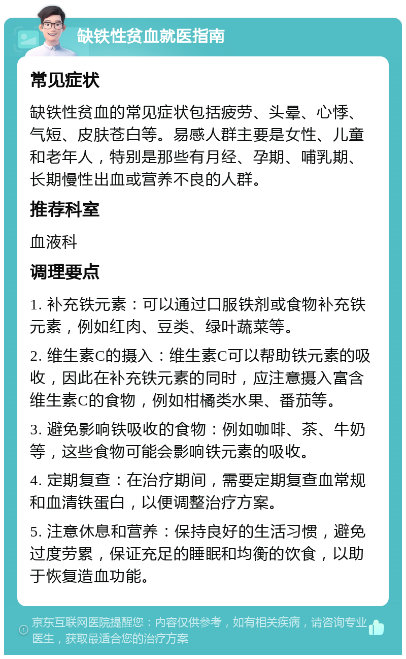 缺铁性贫血就医指南 常见症状 缺铁性贫血的常见症状包括疲劳、头晕、心悸、气短、皮肤苍白等。易感人群主要是女性、儿童和老年人，特别是那些有月经、孕期、哺乳期、长期慢性出血或营养不良的人群。 推荐科室 血液科 调理要点 1. 补充铁元素：可以通过口服铁剂或食物补充铁元素，例如红肉、豆类、绿叶蔬菜等。 2. 维生素C的摄入：维生素C可以帮助铁元素的吸收，因此在补充铁元素的同时，应注意摄入富含维生素C的食物，例如柑橘类水果、番茄等。 3. 避免影响铁吸收的食物：例如咖啡、茶、牛奶等，这些食物可能会影响铁元素的吸收。 4. 定期复查：在治疗期间，需要定期复查血常规和血清铁蛋白，以便调整治疗方案。 5. 注意休息和营养：保持良好的生活习惯，避免过度劳累，保证充足的睡眠和均衡的饮食，以助于恢复造血功能。