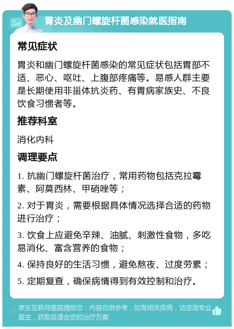 胃炎及幽门螺旋杆菌感染就医指南 常见症状 胃炎和幽门螺旋杆菌感染的常见症状包括胃部不适、恶心、呕吐、上腹部疼痛等。易感人群主要是长期使用非甾体抗炎药、有胃病家族史、不良饮食习惯者等。 推荐科室 消化内科 调理要点 1. 抗幽门螺旋杆菌治疗，常用药物包括克拉霉素、阿莫西林、甲硝唑等； 2. 对于胃炎，需要根据具体情况选择合适的药物进行治疗； 3. 饮食上应避免辛辣、油腻、刺激性食物，多吃易消化、富含营养的食物； 4. 保持良好的生活习惯，避免熬夜、过度劳累； 5. 定期复查，确保病情得到有效控制和治疗。