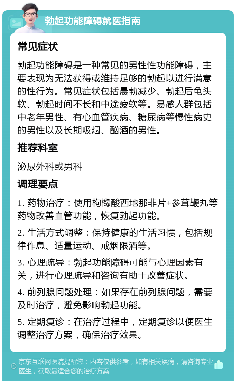 勃起功能障碍就医指南 常见症状 勃起功能障碍是一种常见的男性性功能障碍，主要表现为无法获得或维持足够的勃起以进行满意的性行为。常见症状包括晨勃减少、勃起后龟头软、勃起时间不长和中途疲软等。易感人群包括中老年男性、有心血管疾病、糖尿病等慢性病史的男性以及长期吸烟、酗酒的男性。 推荐科室 泌尿外科或男科 调理要点 1. 药物治疗：使用枸橼酸西地那非片+参茸鞭丸等药物改善血管功能，恢复勃起功能。 2. 生活方式调整：保持健康的生活习惯，包括规律作息、适量运动、戒烟限酒等。 3. 心理疏导：勃起功能障碍可能与心理因素有关，进行心理疏导和咨询有助于改善症状。 4. 前列腺问题处理：如果存在前列腺问题，需要及时治疗，避免影响勃起功能。 5. 定期复诊：在治疗过程中，定期复诊以便医生调整治疗方案，确保治疗效果。