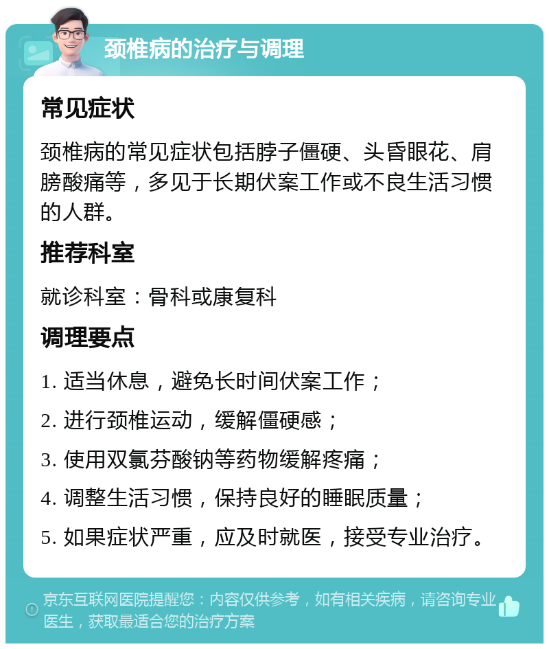 颈椎病的治疗与调理 常见症状 颈椎病的常见症状包括脖子僵硬、头昏眼花、肩膀酸痛等，多见于长期伏案工作或不良生活习惯的人群。 推荐科室 就诊科室：骨科或康复科 调理要点 1. 适当休息，避免长时间伏案工作； 2. 进行颈椎运动，缓解僵硬感； 3. 使用双氯芬酸钠等药物缓解疼痛； 4. 调整生活习惯，保持良好的睡眠质量； 5. 如果症状严重，应及时就医，接受专业治疗。