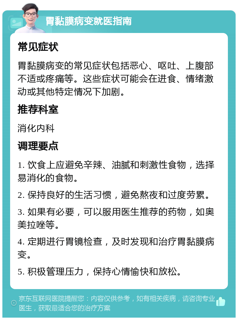 胃黏膜病变就医指南 常见症状 胃黏膜病变的常见症状包括恶心、呕吐、上腹部不适或疼痛等。这些症状可能会在进食、情绪激动或其他特定情况下加剧。 推荐科室 消化内科 调理要点 1. 饮食上应避免辛辣、油腻和刺激性食物，选择易消化的食物。 2. 保持良好的生活习惯，避免熬夜和过度劳累。 3. 如果有必要，可以服用医生推荐的药物，如奥美拉唑等。 4. 定期进行胃镜检查，及时发现和治疗胃黏膜病变。 5. 积极管理压力，保持心情愉快和放松。