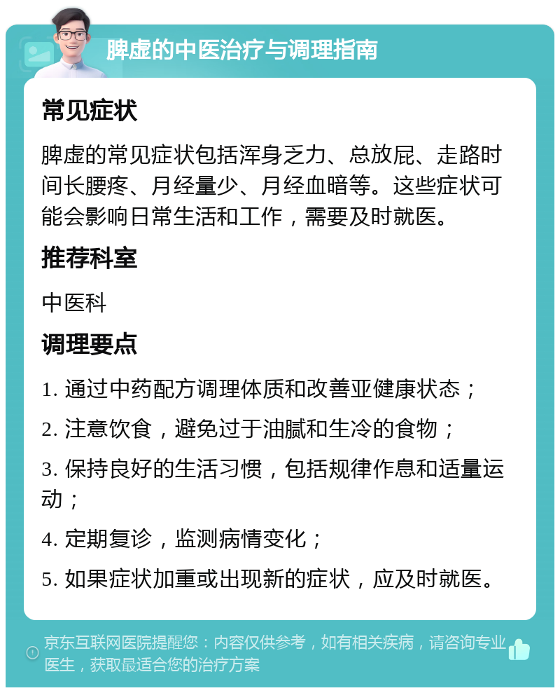 脾虚的中医治疗与调理指南 常见症状 脾虚的常见症状包括浑身乏力、总放屁、走路时间长腰疼、月经量少、月经血暗等。这些症状可能会影响日常生活和工作，需要及时就医。 推荐科室 中医科 调理要点 1. 通过中药配方调理体质和改善亚健康状态； 2. 注意饮食，避免过于油腻和生冷的食物； 3. 保持良好的生活习惯，包括规律作息和适量运动； 4. 定期复诊，监测病情变化； 5. 如果症状加重或出现新的症状，应及时就医。