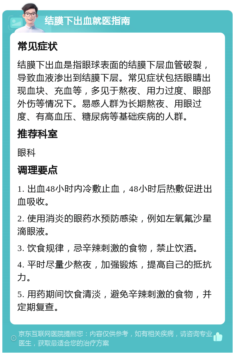 结膜下出血就医指南 常见症状 结膜下出血是指眼球表面的结膜下层血管破裂，导致血液渗出到结膜下层。常见症状包括眼睛出现血块、充血等，多见于熬夜、用力过度、眼部外伤等情况下。易感人群为长期熬夜、用眼过度、有高血压、糖尿病等基础疾病的人群。 推荐科室 眼科 调理要点 1. 出血48小时内冷敷止血，48小时后热敷促进出血吸收。 2. 使用消炎的眼药水预防感染，例如左氧氟沙星滴眼液。 3. 饮食规律，忌辛辣刺激的食物，禁止饮酒。 4. 平时尽量少熬夜，加强锻炼，提高自己的抵抗力。 5. 用药期间饮食清淡，避免辛辣刺激的食物，并定期复查。