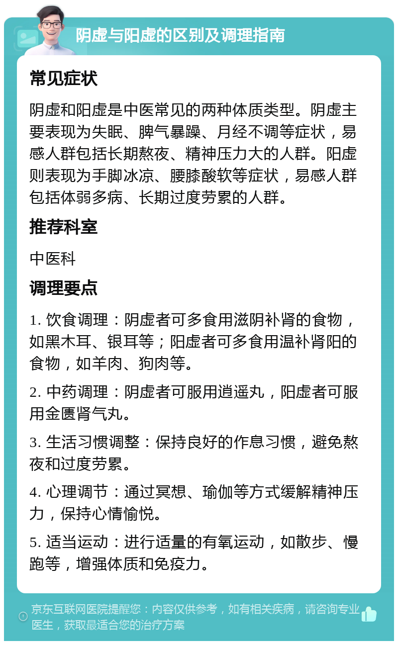 阴虚与阳虚的区别及调理指南 常见症状 阴虚和阳虚是中医常见的两种体质类型。阴虚主要表现为失眠、脾气暴躁、月经不调等症状，易感人群包括长期熬夜、精神压力大的人群。阳虚则表现为手脚冰凉、腰膝酸软等症状，易感人群包括体弱多病、长期过度劳累的人群。 推荐科室 中医科 调理要点 1. 饮食调理：阴虚者可多食用滋阴补肾的食物，如黑木耳、银耳等；阳虚者可多食用温补肾阳的食物，如羊肉、狗肉等。 2. 中药调理：阴虚者可服用逍遥丸，阳虚者可服用金匮肾气丸。 3. 生活习惯调整：保持良好的作息习惯，避免熬夜和过度劳累。 4. 心理调节：通过冥想、瑜伽等方式缓解精神压力，保持心情愉悦。 5. 适当运动：进行适量的有氧运动，如散步、慢跑等，增强体质和免疫力。