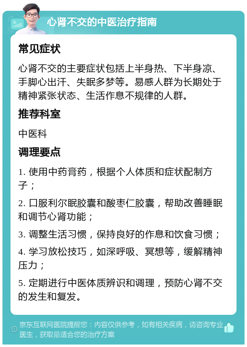 心肾不交的中医治疗指南 常见症状 心肾不交的主要症状包括上半身热、下半身凉、手脚心出汗、失眠多梦等。易感人群为长期处于精神紧张状态、生活作息不规律的人群。 推荐科室 中医科 调理要点 1. 使用中药膏药，根据个人体质和症状配制方子； 2. 口服利尔眠胶囊和酸枣仁胶囊，帮助改善睡眠和调节心肾功能； 3. 调整生活习惯，保持良好的作息和饮食习惯； 4. 学习放松技巧，如深呼吸、冥想等，缓解精神压力； 5. 定期进行中医体质辨识和调理，预防心肾不交的发生和复发。