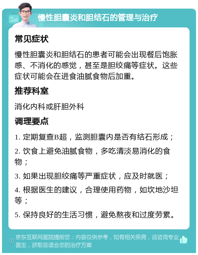 慢性胆囊炎和胆结石的管理与治疗 常见症状 慢性胆囊炎和胆结石的患者可能会出现餐后饱胀感、不消化的感觉，甚至是胆绞痛等症状。这些症状可能会在进食油腻食物后加重。 推荐科室 消化内科或肝胆外科 调理要点 1. 定期复查B超，监测胆囊内是否有结石形成； 2. 饮食上避免油腻食物，多吃清淡易消化的食物； 3. 如果出现胆绞痛等严重症状，应及时就医； 4. 根据医生的建议，合理使用药物，如坎地沙坦等； 5. 保持良好的生活习惯，避免熬夜和过度劳累。