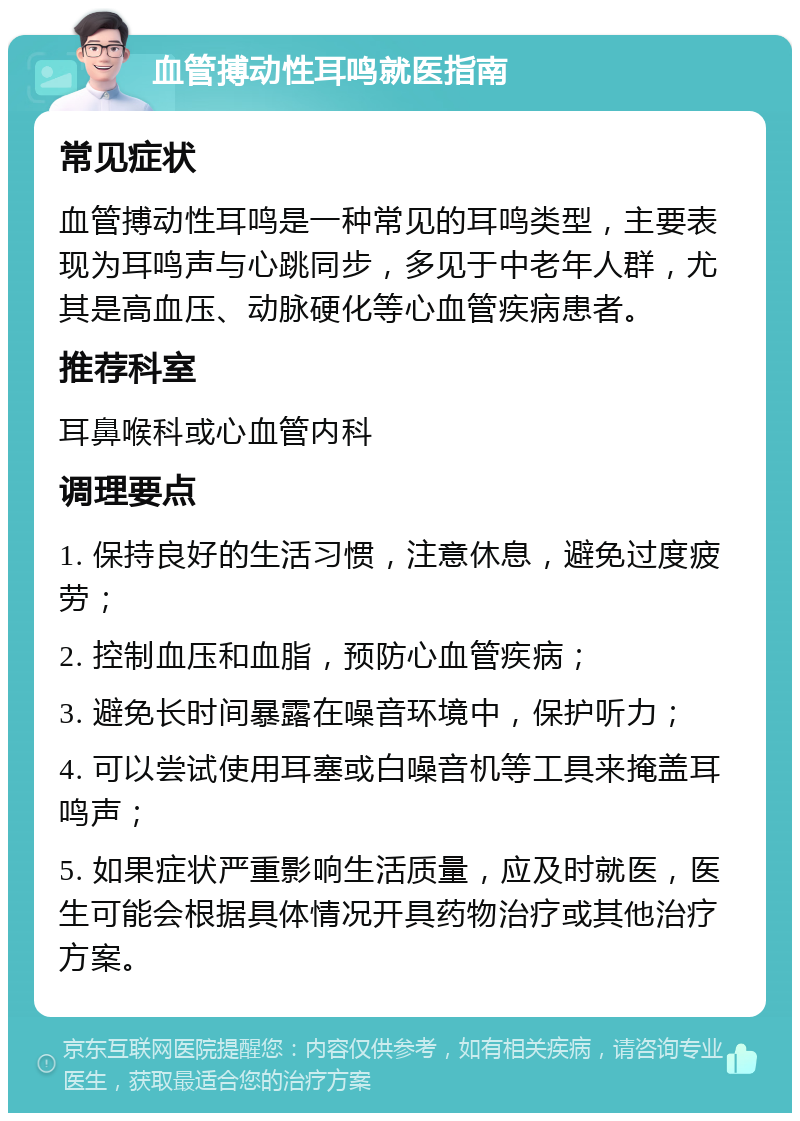 血管搏动性耳鸣就医指南 常见症状 血管搏动性耳鸣是一种常见的耳鸣类型，主要表现为耳鸣声与心跳同步，多见于中老年人群，尤其是高血压、动脉硬化等心血管疾病患者。 推荐科室 耳鼻喉科或心血管内科 调理要点 1. 保持良好的生活习惯，注意休息，避免过度疲劳； 2. 控制血压和血脂，预防心血管疾病； 3. 避免长时间暴露在噪音环境中，保护听力； 4. 可以尝试使用耳塞或白噪音机等工具来掩盖耳鸣声； 5. 如果症状严重影响生活质量，应及时就医，医生可能会根据具体情况开具药物治疗或其他治疗方案。