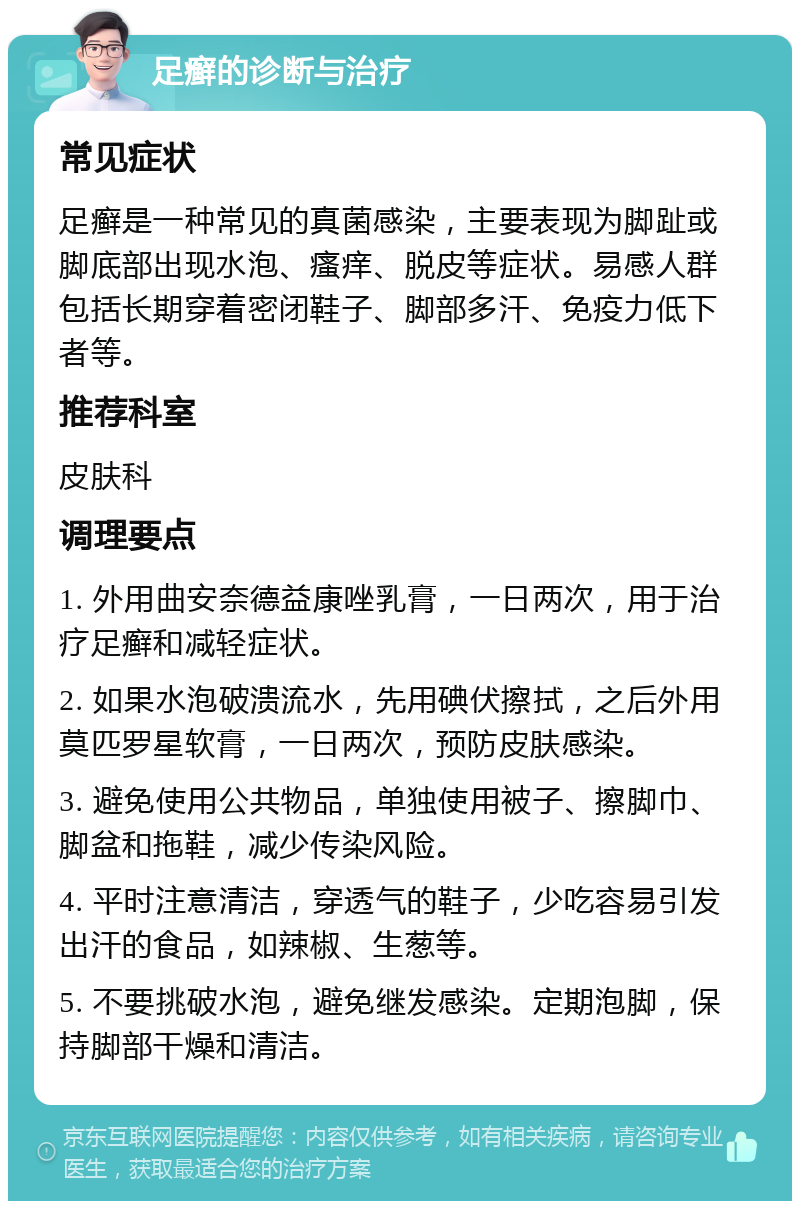 足癣的诊断与治疗 常见症状 足癣是一种常见的真菌感染，主要表现为脚趾或脚底部出现水泡、瘙痒、脱皮等症状。易感人群包括长期穿着密闭鞋子、脚部多汗、免疫力低下者等。 推荐科室 皮肤科 调理要点 1. 外用曲安奈德益康唑乳膏，一日两次，用于治疗足癣和减轻症状。 2. 如果水泡破溃流水，先用碘伏擦拭，之后外用莫匹罗星软膏，一日两次，预防皮肤感染。 3. 避免使用公共物品，单独使用被子、擦脚巾、脚盆和拖鞋，减少传染风险。 4. 平时注意清洁，穿透气的鞋子，少吃容易引发出汗的食品，如辣椒、生葱等。 5. 不要挑破水泡，避免继发感染。定期泡脚，保持脚部干燥和清洁。