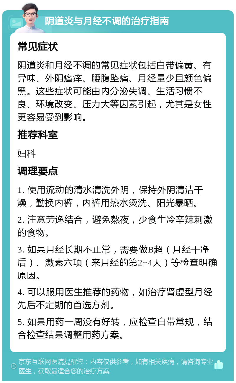 阴道炎与月经不调的治疗指南 常见症状 阴道炎和月经不调的常见症状包括白带偏黄、有异味、外阴瘙痒、腰腹坠痛、月经量少且颜色偏黑。这些症状可能由内分泌失调、生活习惯不良、环境改变、压力大等因素引起，尤其是女性更容易受到影响。 推荐科室 妇科 调理要点 1. 使用流动的清水清洗外阴，保持外阴清洁干燥，勤换内裤，内裤用热水烫洗、阳光暴晒。 2. 注意劳逸结合，避免熬夜，少食生冷辛辣刺激的食物。 3. 如果月经长期不正常，需要做B超（月经干净后）、激素六项（来月经的第2~4天）等检查明确原因。 4. 可以服用医生推荐的药物，如治疗肾虚型月经先后不定期的首选方剂。 5. 如果用药一周没有好转，应检查白带常规，结合检查结果调整用药方案。