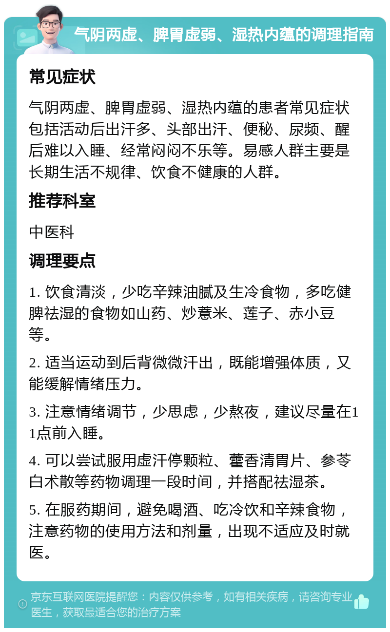 气阴两虚、脾胃虚弱、湿热内蕴的调理指南 常见症状 气阴两虚、脾胃虚弱、湿热内蕴的患者常见症状包括活动后出汗多、头部出汗、便秘、尿频、醒后难以入睡、经常闷闷不乐等。易感人群主要是长期生活不规律、饮食不健康的人群。 推荐科室 中医科 调理要点 1. 饮食清淡，少吃辛辣油腻及生冷食物，多吃健脾祛湿的食物如山药、炒薏米、莲子、赤小豆等。 2. 适当运动到后背微微汗出，既能增强体质，又能缓解情绪压力。 3. 注意情绪调节，少思虑，少熬夜，建议尽量在11点前入睡。 4. 可以尝试服用虚汗停颗粒、藿香清胃片、参苓白术散等药物调理一段时间，并搭配祛湿茶。 5. 在服药期间，避免喝酒、吃冷饮和辛辣食物，注意药物的使用方法和剂量，出现不适应及时就医。