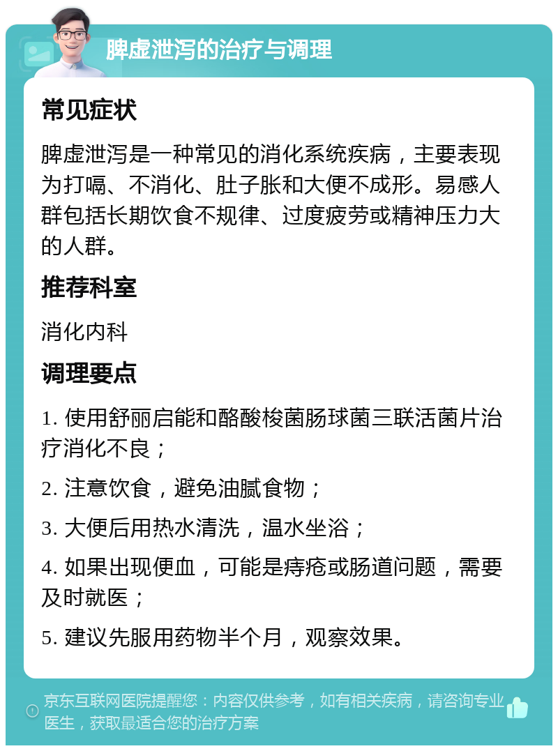 脾虚泄泻的治疗与调理 常见症状 脾虚泄泻是一种常见的消化系统疾病，主要表现为打嗝、不消化、肚子胀和大便不成形。易感人群包括长期饮食不规律、过度疲劳或精神压力大的人群。 推荐科室 消化内科 调理要点 1. 使用舒丽启能和酪酸梭菌肠球菌三联活菌片治疗消化不良； 2. 注意饮食，避免油腻食物； 3. 大便后用热水清洗，温水坐浴； 4. 如果出现便血，可能是痔疮或肠道问题，需要及时就医； 5. 建议先服用药物半个月，观察效果。