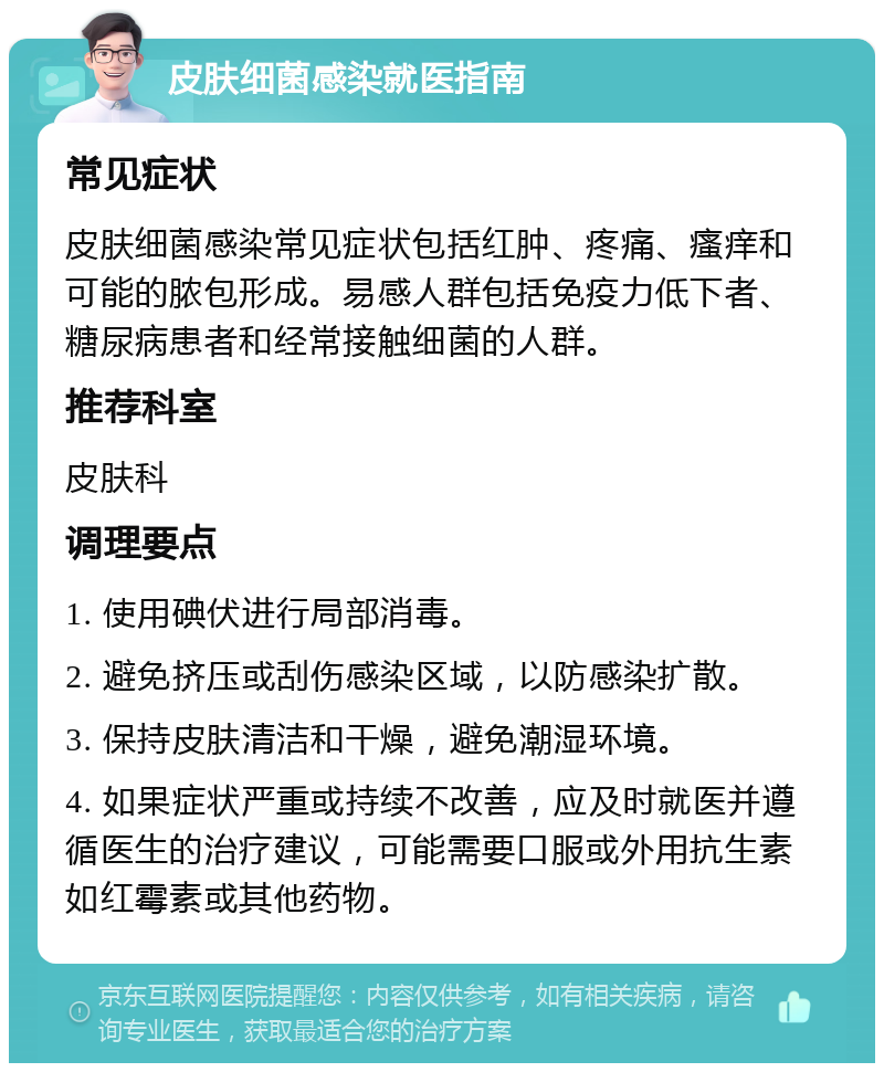 皮肤细菌感染就医指南 常见症状 皮肤细菌感染常见症状包括红肿、疼痛、瘙痒和可能的脓包形成。易感人群包括免疫力低下者、糖尿病患者和经常接触细菌的人群。 推荐科室 皮肤科 调理要点 1. 使用碘伏进行局部消毒。 2. 避免挤压或刮伤感染区域，以防感染扩散。 3. 保持皮肤清洁和干燥，避免潮湿环境。 4. 如果症状严重或持续不改善，应及时就医并遵循医生的治疗建议，可能需要口服或外用抗生素如红霉素或其他药物。