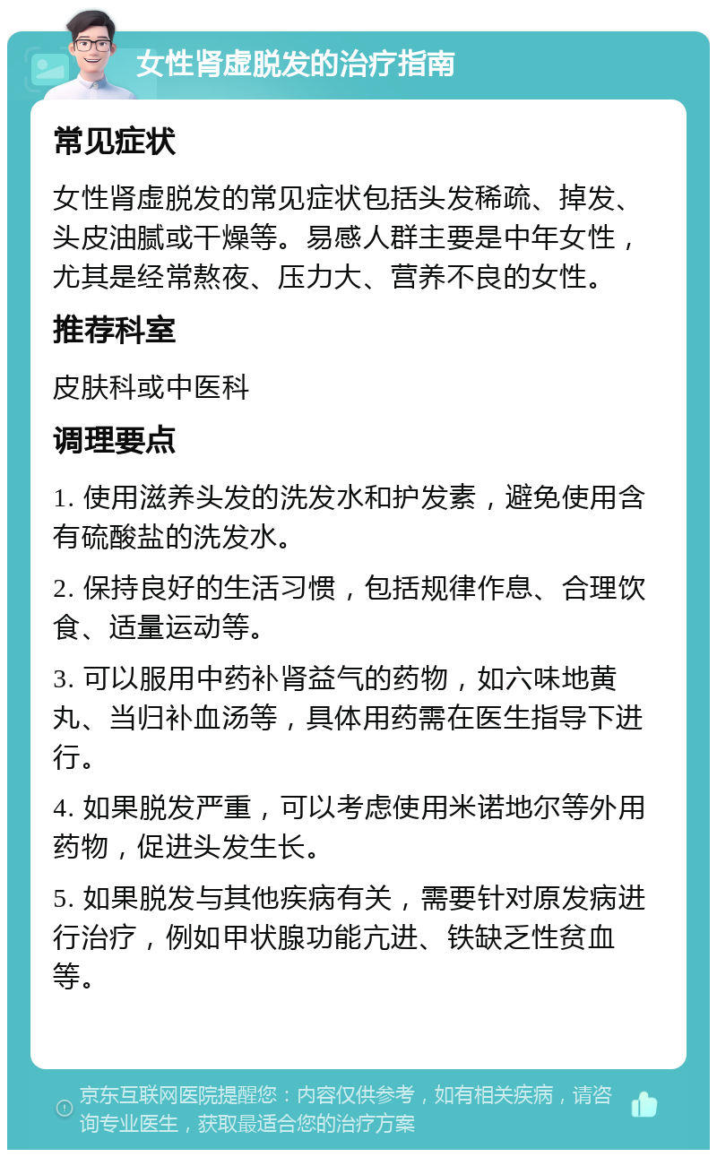 女性肾虚脱发的治疗指南 常见症状 女性肾虚脱发的常见症状包括头发稀疏、掉发、头皮油腻或干燥等。易感人群主要是中年女性，尤其是经常熬夜、压力大、营养不良的女性。 推荐科室 皮肤科或中医科 调理要点 1. 使用滋养头发的洗发水和护发素，避免使用含有硫酸盐的洗发水。 2. 保持良好的生活习惯，包括规律作息、合理饮食、适量运动等。 3. 可以服用中药补肾益气的药物，如六味地黄丸、当归补血汤等，具体用药需在医生指导下进行。 4. 如果脱发严重，可以考虑使用米诺地尔等外用药物，促进头发生长。 5. 如果脱发与其他疾病有关，需要针对原发病进行治疗，例如甲状腺功能亢进、铁缺乏性贫血等。