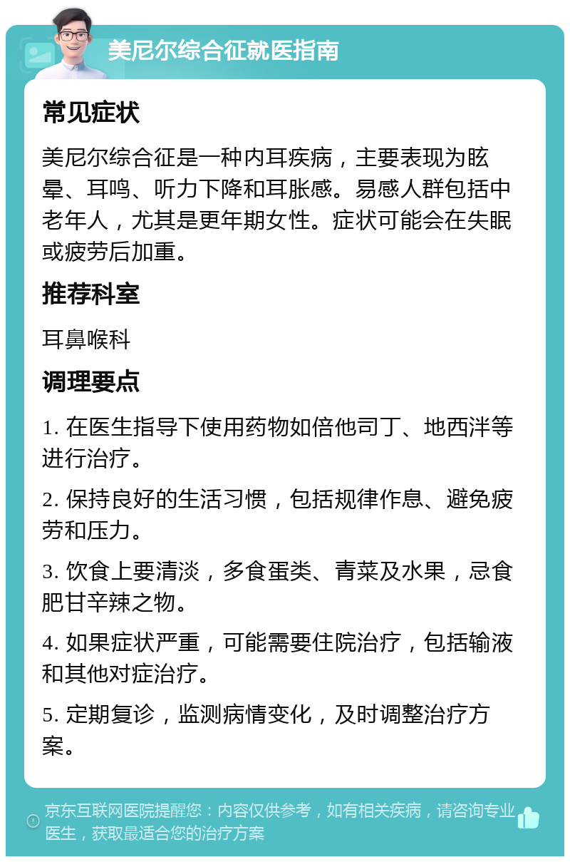 美尼尔综合征就医指南 常见症状 美尼尔综合征是一种内耳疾病，主要表现为眩晕、耳鸣、听力下降和耳胀感。易感人群包括中老年人，尤其是更年期女性。症状可能会在失眠或疲劳后加重。 推荐科室 耳鼻喉科 调理要点 1. 在医生指导下使用药物如倍他司丁、地西泮等进行治疗。 2. 保持良好的生活习惯，包括规律作息、避免疲劳和压力。 3. 饮食上要清淡，多食蛋类、青菜及水果，忌食肥甘辛辣之物。 4. 如果症状严重，可能需要住院治疗，包括输液和其他对症治疗。 5. 定期复诊，监测病情变化，及时调整治疗方案。