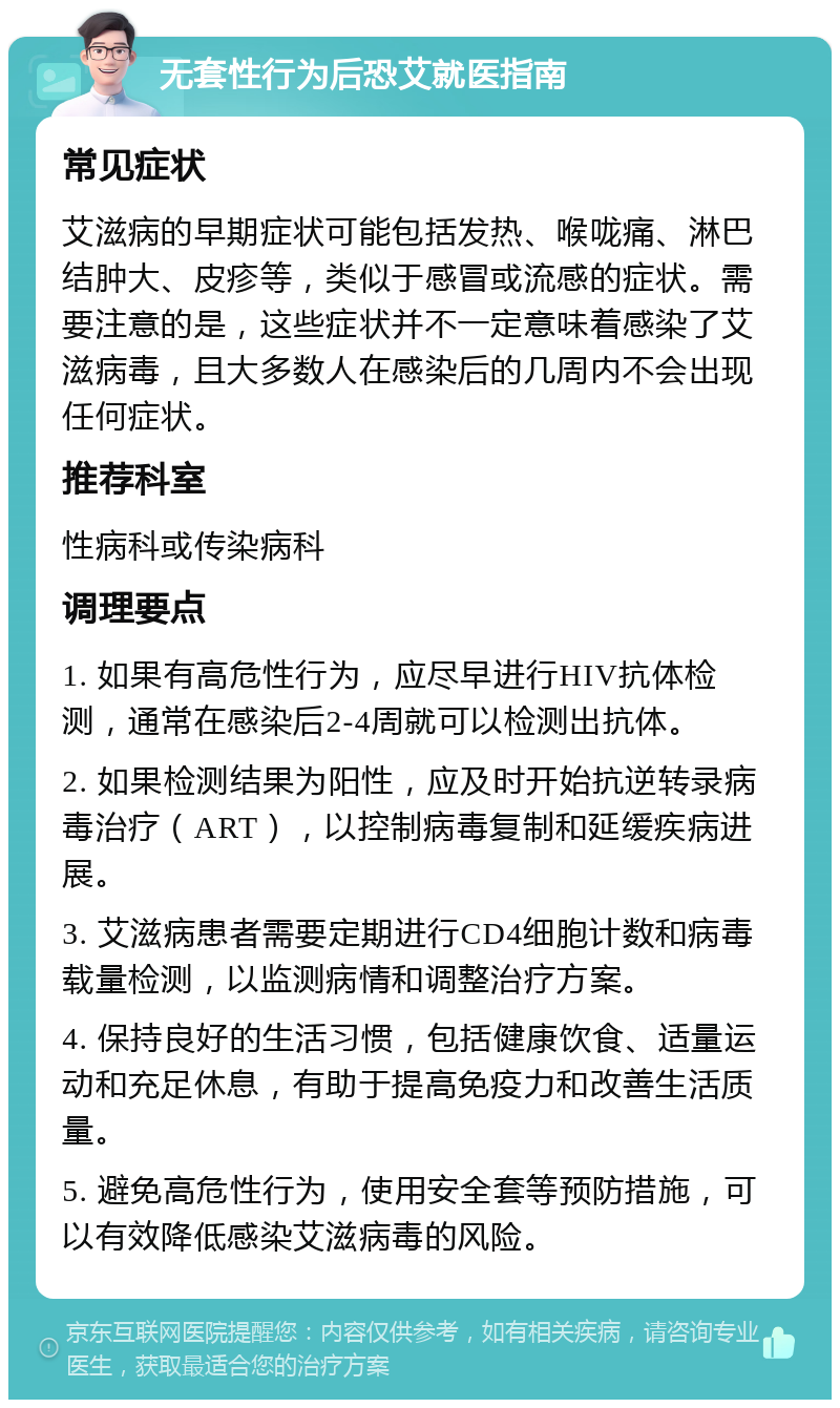 无套性行为后恐艾就医指南 常见症状 艾滋病的早期症状可能包括发热、喉咙痛、淋巴结肿大、皮疹等，类似于感冒或流感的症状。需要注意的是，这些症状并不一定意味着感染了艾滋病毒，且大多数人在感染后的几周内不会出现任何症状。 推荐科室 性病科或传染病科 调理要点 1. 如果有高危性行为，应尽早进行HIV抗体检测，通常在感染后2-4周就可以检测出抗体。 2. 如果检测结果为阳性，应及时开始抗逆转录病毒治疗（ART），以控制病毒复制和延缓疾病进展。 3. 艾滋病患者需要定期进行CD4细胞计数和病毒载量检测，以监测病情和调整治疗方案。 4. 保持良好的生活习惯，包括健康饮食、适量运动和充足休息，有助于提高免疫力和改善生活质量。 5. 避免高危性行为，使用安全套等预防措施，可以有效降低感染艾滋病毒的风险。