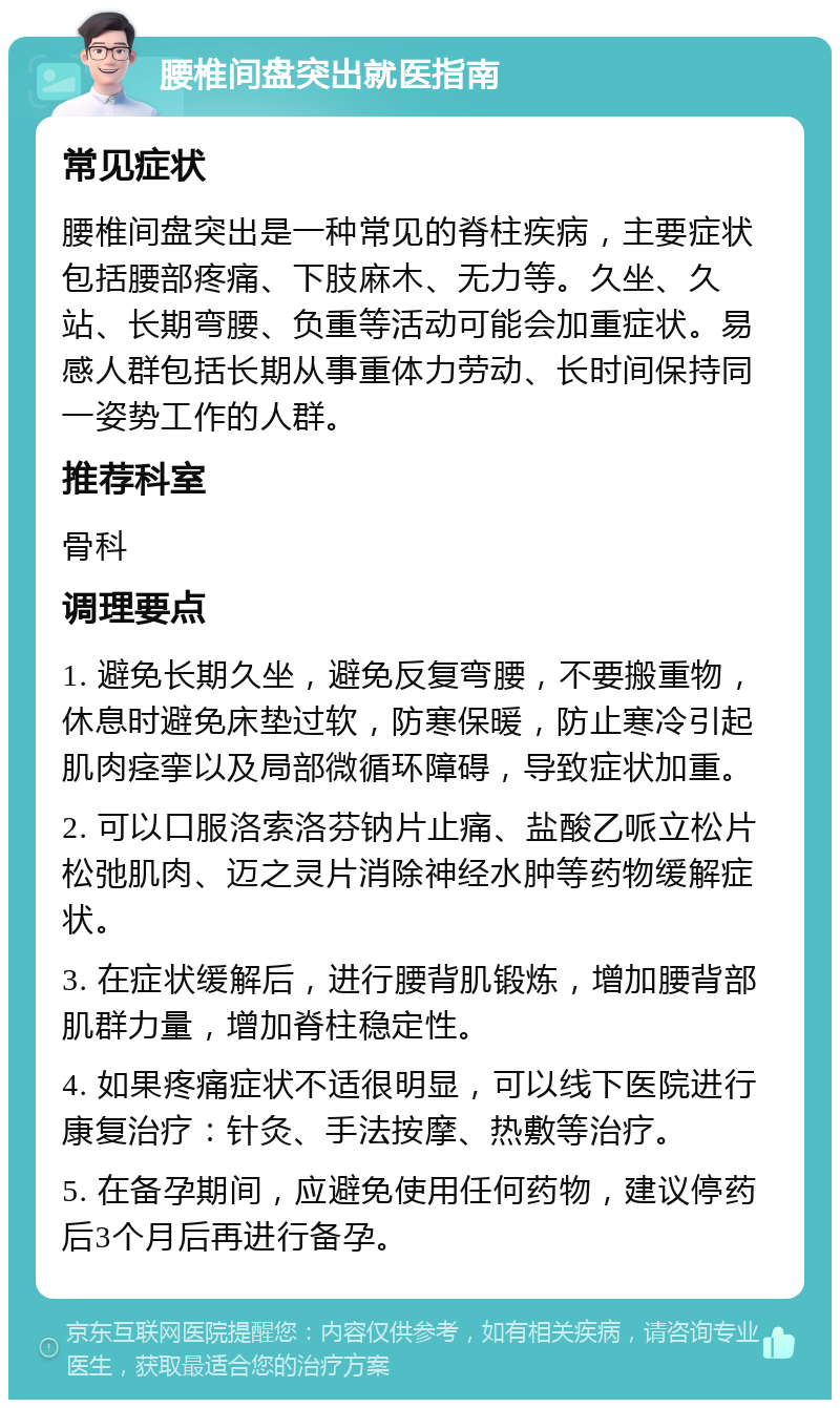 腰椎间盘突出就医指南 常见症状 腰椎间盘突出是一种常见的脊柱疾病，主要症状包括腰部疼痛、下肢麻木、无力等。久坐、久站、长期弯腰、负重等活动可能会加重症状。易感人群包括长期从事重体力劳动、长时间保持同一姿势工作的人群。 推荐科室 骨科 调理要点 1. 避免长期久坐，避免反复弯腰，不要搬重物，休息时避免床垫过软，防寒保暖，防止寒冷引起肌肉痉挛以及局部微循环障碍，导致症状加重。 2. 可以口服洛索洛芬钠片止痛、盐酸乙哌立松片松弛肌肉、迈之灵片消除神经水肿等药物缓解症状。 3. 在症状缓解后，进行腰背肌锻炼，增加腰背部肌群力量，增加脊柱稳定性。 4. 如果疼痛症状不适很明显，可以线下医院进行康复治疗：针灸、手法按摩、热敷等治疗。 5. 在备孕期间，应避免使用任何药物，建议停药后3个月后再进行备孕。