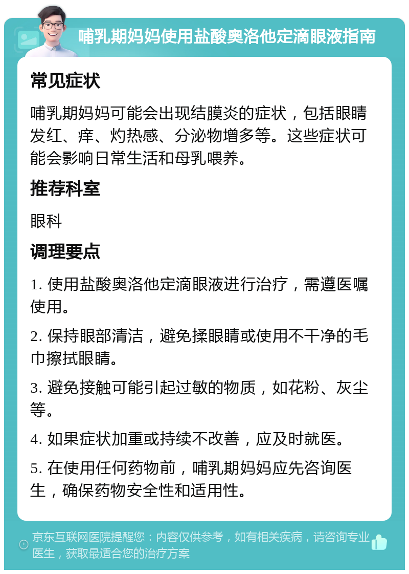 哺乳期妈妈使用盐酸奥洛他定滴眼液指南 常见症状 哺乳期妈妈可能会出现结膜炎的症状，包括眼睛发红、痒、灼热感、分泌物增多等。这些症状可能会影响日常生活和母乳喂养。 推荐科室 眼科 调理要点 1. 使用盐酸奥洛他定滴眼液进行治疗，需遵医嘱使用。 2. 保持眼部清洁，避免揉眼睛或使用不干净的毛巾擦拭眼睛。 3. 避免接触可能引起过敏的物质，如花粉、灰尘等。 4. 如果症状加重或持续不改善，应及时就医。 5. 在使用任何药物前，哺乳期妈妈应先咨询医生，确保药物安全性和适用性。