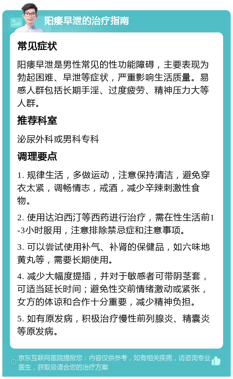 阳痿早泄的治疗指南 常见症状 阳痿早泄是男性常见的性功能障碍，主要表现为勃起困难、早泄等症状，严重影响生活质量。易感人群包括长期手淫、过度疲劳、精神压力大等人群。 推荐科室 泌尿外科或男科专科 调理要点 1. 规律生活，多做运动，注意保持清洁，避免穿衣太紧，调畅情志，戒酒，减少辛辣刺激性食物。 2. 使用达泊西汀等西药进行治疗，需在性生活前1-3小时服用，注意排除禁忌症和注意事项。 3. 可以尝试使用补气、补肾的保健品，如六味地黄丸等，需要长期使用。 4. 减少大幅度提插，并对于敏感者可带阴茎套，可适当延长时间；避免性交前情绪激动或紧张，女方的体谅和合作十分重要，减少精神负担。 5. 如有原发病，积极治疗慢性前列腺炎、精囊炎等原发病。